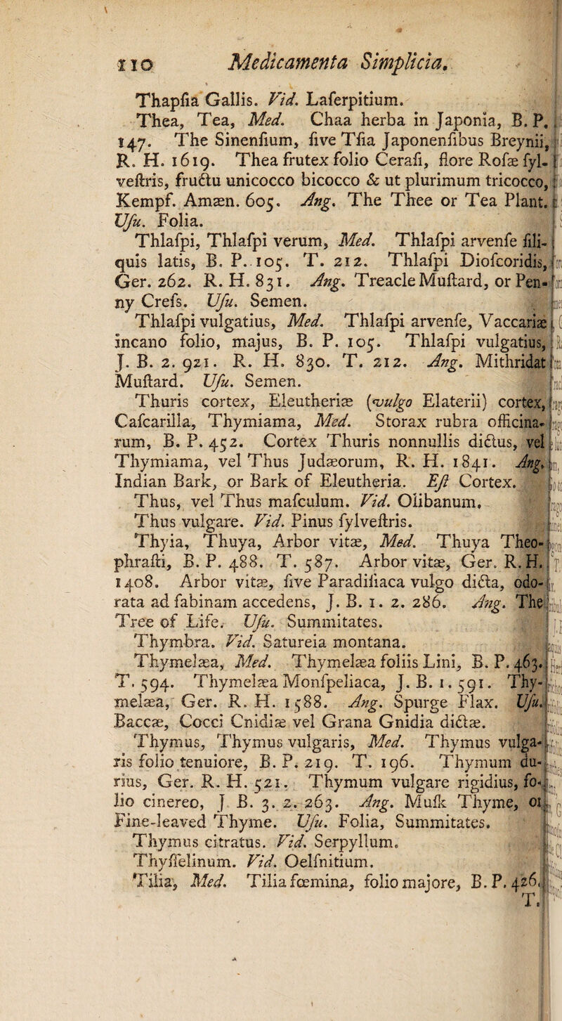 Thapfia Gallis. Vid. Laferpidum. j Thea, Tea, Med. Chaa herba in Japonia, B. P, I 147. The Sinenfium, five Tfia Japonenfibus Breynii, 4 R. H. 1619. Thea frutex folio Cerafi, flore Rofae fyl-1] veftris, fruftu unicocco bicocco & ut plurimum tricocco, |:ii Kempf. Amasn. 605. Ang, The Thee or Tea Piant, f VJu. Folia. Thlafpi, Thlafpi verum, Med, Thlafpi arvenfe fili- j quis latis, B, P. 105. T. 212. Thlafpi Diofcoridis,jof( jii 3;! Ger. 262. R. H. 831. Ang, TreacieMuftard, orPen- ny Crefs. Ufu, Semen. Thlafpi vulgatius, Med. Thlafpi arvenfe, Vaccarias incano folio, majus, B. P. 105. Thlafpi vulgatius, J. B. 2. 921. Px. H. 830. T. 212. Ang, Mithridati'ce Muftard. Ufu. Semen. Thuris cortex, Eleutheria [<vulgo Elaterii) cortex, Cafcarilla, Thymiama, Med. Storax rubra officina¬ rum, B. P. 452. Cortex Thuris nonnullis didlus, vel Thymiama, vel Thus Judaeorum, R. H. 1841. Ang,\p,_ Indian Bark, or Bark of Eleutheria. EJi Cortex. ^ Thus, vel Thus mafculum. Vid. Oiibanum, Thus vulgare. Vid. Pinus fylveftris. ii,,!} Thyia, Thuya, Arbor vit«, Med. Thuya Theo- «oj phrafti, B. P. 488. T. 587. Arbor vitae, Ger. R. H. \ 1408. Arbor vita?, five Paradifiaca vulgo didla, odo-;ij rata adfabinam accedens, J. B. i. 2. 286. Ang. Thdrljji Tree of Life. Ufu. Summitates. Thymbra. Vid. Satureia montana. , Thymelaea, Med. Thymelaea foliis Lini, B. P. 463. T. 594. Thymelaea Monfpeliaca, J.B. 1.591. Thy-iCji^jj melaea, Ger. R. H. 1588. Ang. Spurge Flax. [iloljj Baccae, Cocci Cnidiae vel Grana Gnidia didlae. pjjjij Thymus, Thymus vulgaris, Med. Thymus vulga- ijij^ ris folio tenuiore, B.P. 219. T. 196. Thymum rius, Ger. R. H. 521. Thymum vulgare rigidius, fo-, ^ Fine-leaved Thyme. Ufu. Folia, Summitates. ’ Thymus citratus. Vid. Serpyllum. ThyfTelinum. FzV. Oelfnitium. i-' Tilia, Med. Tilia foemina, folio majore, B.P. 426^^^^^ J • u