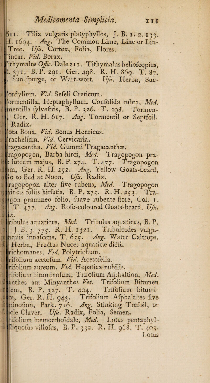 ' Medicamenta Simplicia, iii |5ii. Tilia vulgaris platyphyllos, J. B. i. 2. 133. •i. 1694. The Common Lime, Line or Lin- Tree. Vfu. Cortex, Folia, Flores. ^incar. Vid. Borax. 'ithymalus 0£ic. Dale 211. Tithymalus heliofcopius, . l. 371. B. P. 291. Ger. 498. R. H. 869. T. 87. . , Sun-fpurge, or Wart-wort. Vfu. Herba, Suc- 'ordylium. Vid. Sefeli Creticum. 'ormentilla, Heptaphyllum, Confolida rubra, Med, inentilla fylveftris, B. P. 326. T. 298. Tormen- 1 , Ger. R. H. 617. Ang. Tormentil or Septfoil, i Radix. I :ota Bona. Vid. Bonus Henricus. ‘r^ichelium. Vid. Cervicaria. . 'jagacantha. Vid. Gummi Tragacanthse. ^•agopogon. Barba hirci, Med. Tragopogon pra- 't ^ luteum majus, B. P. 274. T.477. Tragopogon i im, Ger. R. H. 252. Ang. Yellow Goats-beard, K Jo to Bed at Noon. Vfu. Radix. . hagopogon alter live rubens, Med. Tragopogon j {lineis foliis hirfutis, B. P. 275. R. H. 253. Tra- ^ igon gramineo folio, fuave rubente flore, Coi. i. i \ T. 477. Ang. Rofe-coloured Goats-beard. Vfu. J Lx. : iribulus aquaticus, Med. Tribulus aquaticus, B. P. G J.B. 3. 775. R. H. 1321. Vibuloides vulga- 1 hquis innafcens, T. 655. Ang. Water Caltrops. i ' Herba, Frudlus Nuces aquaticae di<5li. ^•ichomanes. Vid. Polytrichum. Hfolium acetofum. Vid. Acetofella. Hfolium aureum. Vid. Hepatica nobilis, rifolium bituminofum, Trifolium Afphaltion, Med. I &nthes aut Minyanthes Vet. Trifolium Bitumen t lens, B. P. 327. T. 404. Trifolium bitumi- I m, Ger. R. H. 943. Trifolium Afphaltites five l ninofum, Park. 716. Ang. Stinking Trefoil, or «cie Claver. Vfu. Radix, Folia, Semen, “ifolium hsemorrhoidale, Med. Lotus pcntaphyl- 1 Eiquofus villofus, B. P, 332, R. H. 96S. T. 403. Lotus