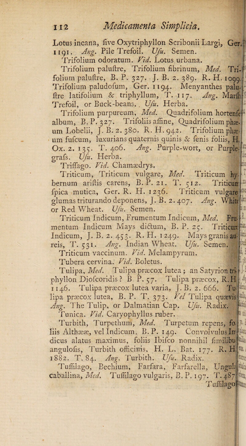 20; 2!li'2 'sleii Lotus incana, Uve Oxytriphyllon Scribonii Largi, Gera' iigi. Ang. Pile Trefoil. Ufu. Semen. Trifolium odoratum. Vid. Lotus urbana. ^ Trifolium paluftre, Trifolium fibrinum, Med. Tri-f folium palullre, B. P. 327. J. B. 2. 389. R. H. 1099, Trifoliuni paludofum, Ger. 1194. Menyanthes palu^ llre latifolium & triphyllum, T. 117. Jjjg. Marfli: Trefoil, or Buck-beans. , Vfu. Herba. Trifolium purpureum, Med. Quadrifolium hortent ^ album, B.P. 327. Trifoliis affine, Quadrifoliumpli$- um Lobelii, J. B. 2. 380. R. H. 942. Trifolium plise- ' um fufcum, luxurians quaternis quinis & fenis foliis, H,! Ox. 2. 135. T. 406. Ang. Purple-wort, or Purplej' grafs. XJfu. Herba. Triffiago. Vid. Cham^drys. Triticum, Triticum vulgare, Med. Triticum hy. bernum aridis carens, B.P. 21. T. 512. Triticuir fpica 1 mutica, Ger. R. H. 1236. Triticum vulgare glum^as triturando deponens, J. B. 2.407. Ang. White or Red Wlieat. Ufu. Semen. Triticum Indicum, Frumentum Indicum, Med. Fru¬ mentum Indicum Mays diftum, B. P. 23. Triticuir Indicum, J. B. 2. 453. R. H. 1249. Maysgranisau- reis, T. 531. A7ig. Indian Wheat. Ufu. Semen. Triticum vaccinum. Vid. Melampyrum. Tubera cervina. Vid. Boletus. Tulipa, Tulipapraicox lutea J an Satyrion tri phyllon Diofcoridis ? B P. 37. Tulipa pr^cox, R.H i 146. Tulipa priecox lutea varia, J. B. 2. 666. lipa prsecox lutea, B. P. T. 373. Vel Tulipa qusvis' Ang. The Tulip, or Dalmatian Cap. Ufu. Radix. Tunica. Vid. Caryophyllus ruber. Turbith, Turpethum, Med. Turpetum repens, fo liis Althseae, vel Indicum. B.P. 149. Convolvulus In dicus alatus maximus, foliis Ibifco nonnihil fmiilibuf' ' anguloiis, Turbith officinis, H. L. Bat. 177. R. H 1882. T. 84. Ang. Turbith. Ufu. Radix, Tuffilago, Eechium, Farfara, Farfarella, Ungui: caballina, Med. Tuffilago vulgaris, B. P. 197. T. 487 l T, ISi ll'sl il •' 3?! d Tuffilago