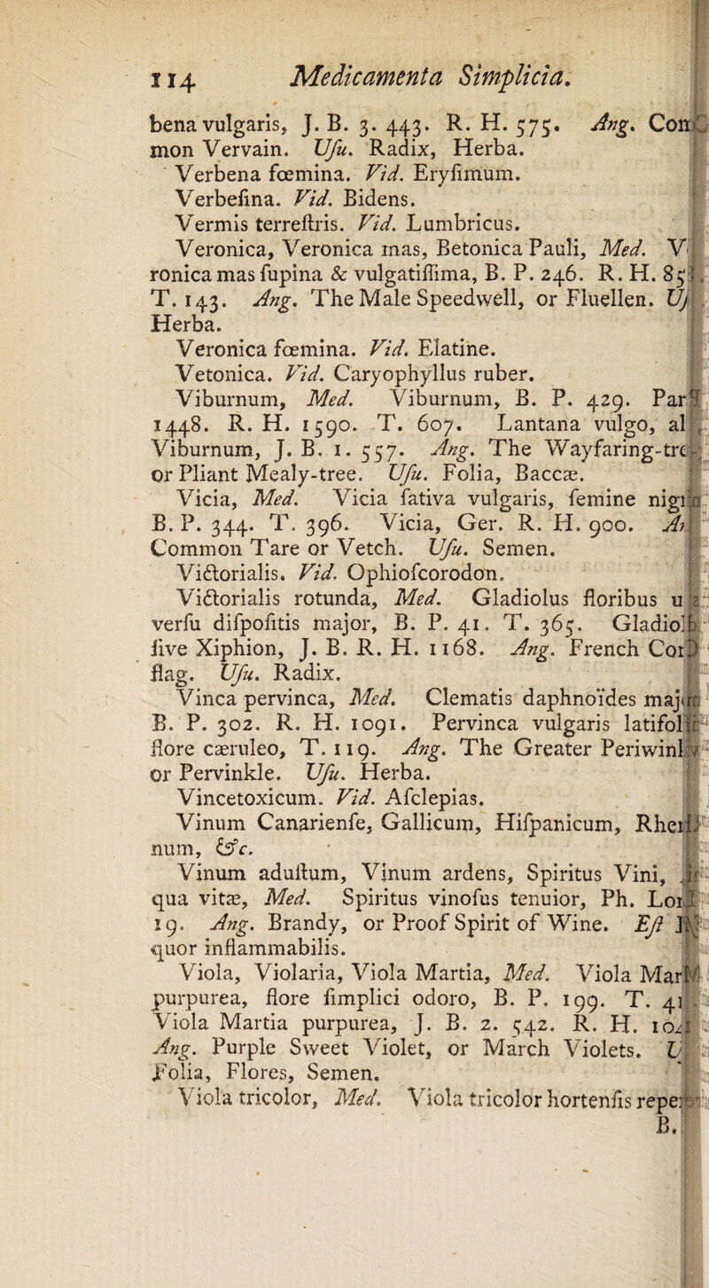 bena vulgaris, J. B. 3. 443. R. H. 575. Ang, ConJ mon Vervain. Ufu, Radix, Herba. Verbena fcemina. Vtd. Erylimum. Verbefma. Vid. Bidens. Vermis terreftris. Vid. Lumbricus. Veronica, Veronica mas, Betonica Pauli, Med. Yl ronica mas fupina & vulgatilTima, B. P. 246. R. H. 853 T. 143. Ang. The Male Speedwell, or Fluellen. Herba. Veronica foemina. Vid. Elatine. Vetonica. Vid. Caryophyllus ruber. Viburnum, Med. Viburnum, B. P. 429. Par; 1448. R. H. 1590. T. 607. Lantana vulgo, ali Viburnum, J. B. i. 557. Ang. The Wayfaring'tre| or Pliant Mealy-tree. Ufu. Folia, Baccse. Vicia, Med. Vicia fativa vulgaris, femine nigil B. P. 344. T. 396. Vicia, Ger. R. FI. 900. Aig Common Tare or Vetch. Ufu. Semen. Vidtorialis. Vid. Ophiofcorodon. | ^1 Vidlorialis rotunda, Med. Gladiolus floribus ufe verfu difpofitis major, B. P. 41. T. 365. GladioT:”’ Jive Xiphion, J. B. R. H. 1168. Ang. French Cor^^ Bag. ufu. Radix. j Vinca pervinca, Med. Clematis daphnoides majtrn ^ B. P. 302. R. H. 1091. Pervinca vulgaris latifollF flore caeruleo, T. 119. Ang. The Greater Periwinl.|lj® or Pervinkle. Ufu. Herba. Vincetoxicum. Vid. Afclepias. Vinum Canarienfe, Gallicum, Hifpanicum, RheiiJ num, &c. ' Vinum aduflum. Vinum ardens. Spiritus Vini, qua vit^, Med. Spiritus vinofus tenuior, Ph. Loij 19. Ang. Brandy, or Proof Spirit of Wine. Ef quor inflammabilis. ! Viola, Violaria, Viola Martia, Med. Viola Mar^ purpurea, flore limplici odoro, B. P. 199. T, 4]^ Viola Martia purpurea, J. B. 2. ^42. R. H. Ang. Purple Sweet Violet, or March Violets. LifSi polia, Flores, Semen, Viola tricolor, Med. Viola tricolor hortenfis repef