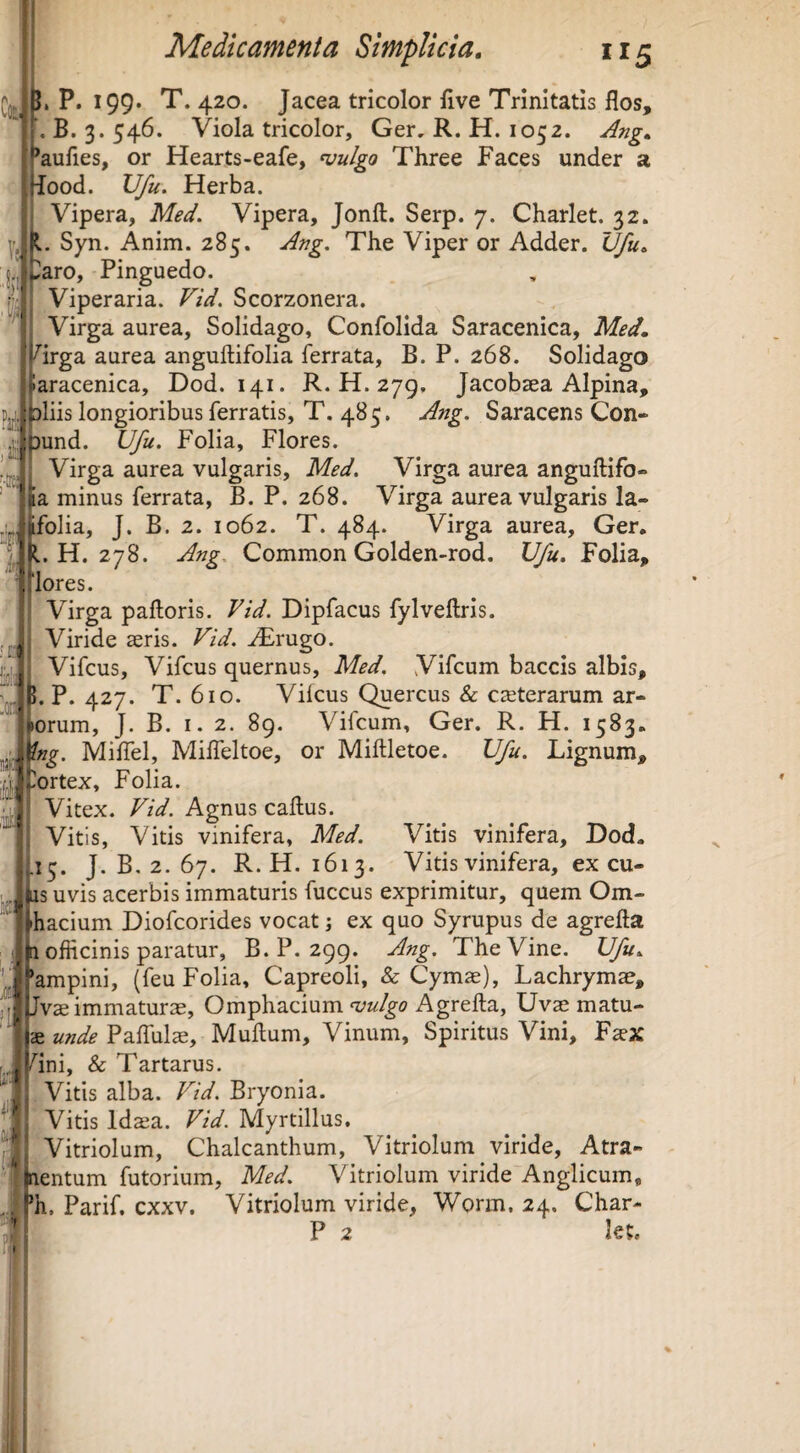 ?• J. P. 199. T. 420. Jacea tricolor five Trinitatis flos, , B. 3. 546. Viola tricolor, Ger. R. H. 1052. Ang. *aufles, or Hearts-eafe, njulgo Three Faces under a iood. Vfu. Herba. Vipera, Med. Vipera, Jonft. Serp. 7. Charlet. 32. Syn. Anim. 285. Ang, The Viper or Adder. Vfu. ^aro. Pinguedo. Viperaria. Vid. Scorzonera. Virga aurea, Solidago, Confolida Saracenica, Med. '^irga aurea anguftifolia ferrata, B. P. 268. Solidago •aracenica, Dod. 141. R. H. 279, Jacobaea Alpina, aliis longioribus ferratis, T. 485. Ang. Saracens Con- t)und. Vfu. Folia, Flores. Virga aurea vulgaris, Med. Virga aurea anguftifo- fa minus ferrata, B. P. 268. Virga aurea vulgaris la- folia, J. B. 2. 1062. T. 484. Virga aurea, Ger, L H. 278. Ang. Common Golden-rod. Vfu. Folia, lores. Virga palloris. Vid. Dipfacus fylvellris. Viride seris. Vid. AErugo. iVifcus, Vifcus quernus, Med. Vifcum baccis albis, . P. 427. T. 610. Vifcus Quercus & cseterarum ar- yporum, J. B. I. 2. 89. Vifcum, Ger. R. H. 1583. 'ng. Milfel, Milfeltoe, or Miflletoe. Vfu. Lignum, 'ortex, Folia. Vitex. Vid. Agnus callus. Vitis, Vitis vinifera, Med. Vitis vinifera, Dod. 13. J. B. 2. 67. R. H. 1613. Vitis vinifera, ex cu- iis uvis acerbis immaturis fuccus exprimitur, quem Om- hacium Diofcorides vocat; ex quo Syrupus de agrella a officinis paratur, B. P. 299. Vlng. The Vine. Vfu. 'ampini, (feu Folia, Capreoli, & Cymas), Lachrymae, Jvae immaturas, Omphacium Agrella, Uvaematu- Palfulae, Mullum, Vinum, Spiritus Vini, Faex r p/ini, & Tartarus. Vitis alba. Vid. Bryonia. ^1 Vitis Ida^a. Vid. Myrtillus. Vitriolum, Chalcanthum, Vitriolum viride, Atra- 'l^entum futorium, Med. Vitriolum viride Anglicum, . ^h, Parif. cxxv. Vitriolum viride, Worm, 24. Char- P 2 let. r • ?