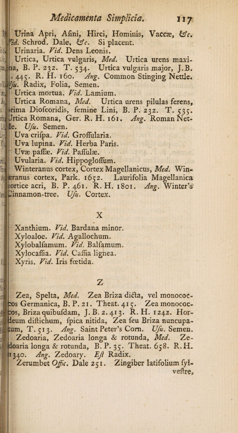 leji. U;, Medicamenta Simplicia, iiy Urina Apri, AHni, Hirci, Hominis, VacCcC, Csfr. '‘id. Schrod. Dale, ^c. Si placent. Urinaria. Fid. Dens Leonis. Urtica, Urtica vulgaris, Med, Urtica urens maxi- la, B. P. 232. T. 534. Urtica vulgaris major, J.B. 443. R. H. 160. Ang. Common Stinging Nettle. «?|}^. Radix, Folia, Semen. Urtica mortua. Fid. Lamium. Urtica Romana, Med. Urtica urens pilulas ferens, trima Diofcoridis, femine Lini, B. P. 232. T. 535. irikl Jrtica Romana, Ger. R. H. 161. Ang. RomanNet- |e. Ufu, Semen. Uva crilpa. Fid. Groflularia. Uva lupina. Fid. Herba Paris. Uvae paffae. Fid. PafTulse. Uvularia. Fid. HippoglolTum. Winteranus cortex. Cortex Magellanicus, Med, Win- ranus cortex, Park. 1652. Laurifolia Magellanica :ortice acri, B. P. 461. R. H. 1801. Ang. WinterV tinnamon-tree. Ufu. Cortex. Sflt k «i X Xantbium. Fid. Bardana minor. Xyloaloe. Fid. Agallochum. Xylobalfamum. Fid. Balfamum. XylocalTia. Fid. Caffia lighea. Xyris. Fid. Iris foetida. Zea, Spelta, Med. Zea Briza difta, vel monococ- s Germanica, B. P. 21. Theat. 415. Zeamonococ- :os, Brizaquibufdam, J.B. 2.413. R. H. 1242. Hor- eum diftichum, fpica nitida, Zea feu Briza nuncupa- um, T. 513. Ang. Saint PeteFs Com. U/«. Semen. Zedoaria, Zedoaria longa & rotunda, Med. Ze- oaria longa & rotunda, B. P. 35. Theat. 658. R.H. 340. Ang. Zedoary. Ef Radix. Zerumbet Ofic, Dale 251. Zingiber latifolium fyl- veftre.