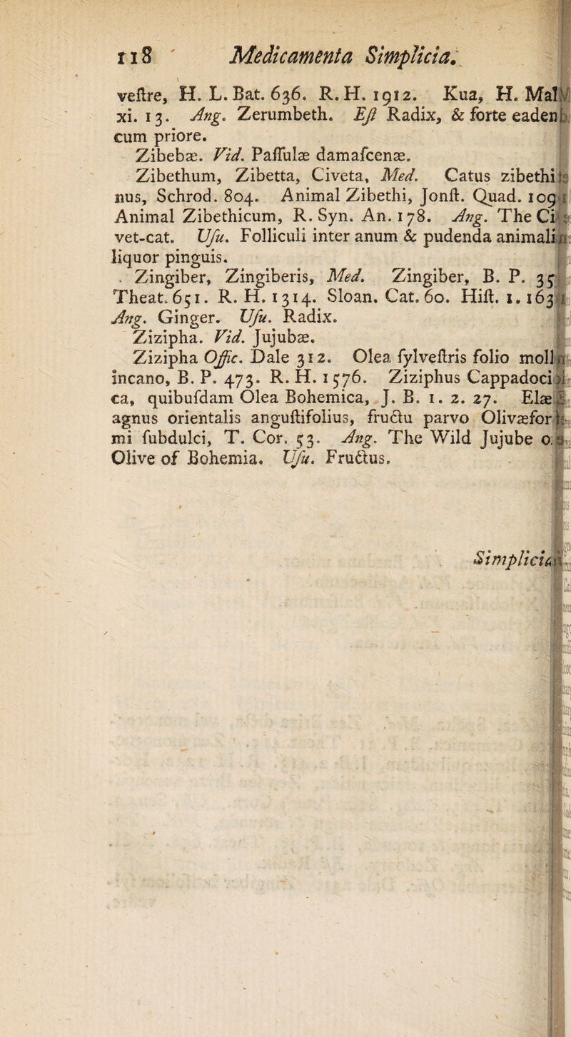 veflre, H. L.Bat. 636. R. H. 1912. Kua, H. Mal xi. 13. Ang. Zerumbeth. EJl Radix, &forteeadenE cum priore. Zibeb^. Vtd. PafTuIae damafcense. Zibethum, Zibetta, Civeta, Med. Catus zibethip iius, Schrod. 804. Animal Zibethi, Jonft. Quad. 109 Animal Zibethicum, R, Syn. An. 178. Ang. TheCi vet-cat. Vfu. Folliculi inter anum & pudenda animali a; liquor pinguis. . Zingiber, Zingiberis, Med. Zingiber, B. P. 35^ Theat.651. R. H, 1314. Sloan. Cat.6o. Hift. 1.163 Ang. Ginger. Vfu. Radix. Zizipha. Vid. Jujubae. Zizipha Ofic. Dale 312. Olea fylvellris folio moli incano, B. P. 473. R. H. 1576. Ziziphus Cappadoci ca, quibufdam Olea Bohemica, J. B. i. 2. 27. Elas agnus orientalis anguftifolius, fru6lu parvo Olivsfor mi fubdulci, T. Cor. 53. Ang. The Wild Jujube o;! Olive of Bohemia. Vfu. Frudius. a StmpHch 1