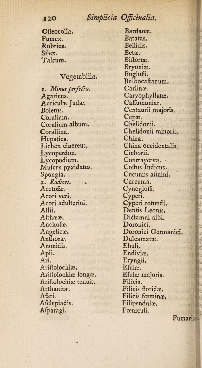 Ofteocolla, Bardanae, Pumex. Batatas. Rubrica. Bellidis. Silex. Betae. Talcum. Biftortae. Vegetabilia. 1. Minus perfera, Agaricus. Auriculas Judse. Boletus. Coralium. Coralium album. Corallina. Hepatica. Lichen cinereus. Lycoperdon. Lycopodium. Mufcus pyxidatus. Spongia. 2. Radices^ • Acetofae. Acori veri. Acori adulterini. Allii. Althaeae. Anchufae. Angelicae. Anthorae. Anonidis. Apii. Ari. Ariftolochiae. Ariftolochiae longae. Ariftolochiae tenuis. Arthanitae. Afari. Afclepiadis. Afparagi. m v.a_ j »1 Bryoniae. BugloHi. Bulbocadanum, Carlinae. Caryophyllatae. Caffumuniar. Centaurii majoris. Cepae. Chelidonii. Chelidonii minoris, China. China occidentalis. Cichorii. Contrayerva, - Coftus Indicus. Cucumis afmini, Curcuma. CynogloiTi. Cyperi. Cyperi rotundi. Dentis Leonis. Di^lamni albi. Doronici. Doronici Germanici, Dulcamarae. Ebuli. Endiviae. Eryngii, Efuls. Efulae maioris. Filicis. Filicis floridae. Filicis foeminae. Filipendulae. Foeniculi. .m l( w. Ni Fumaria k i {