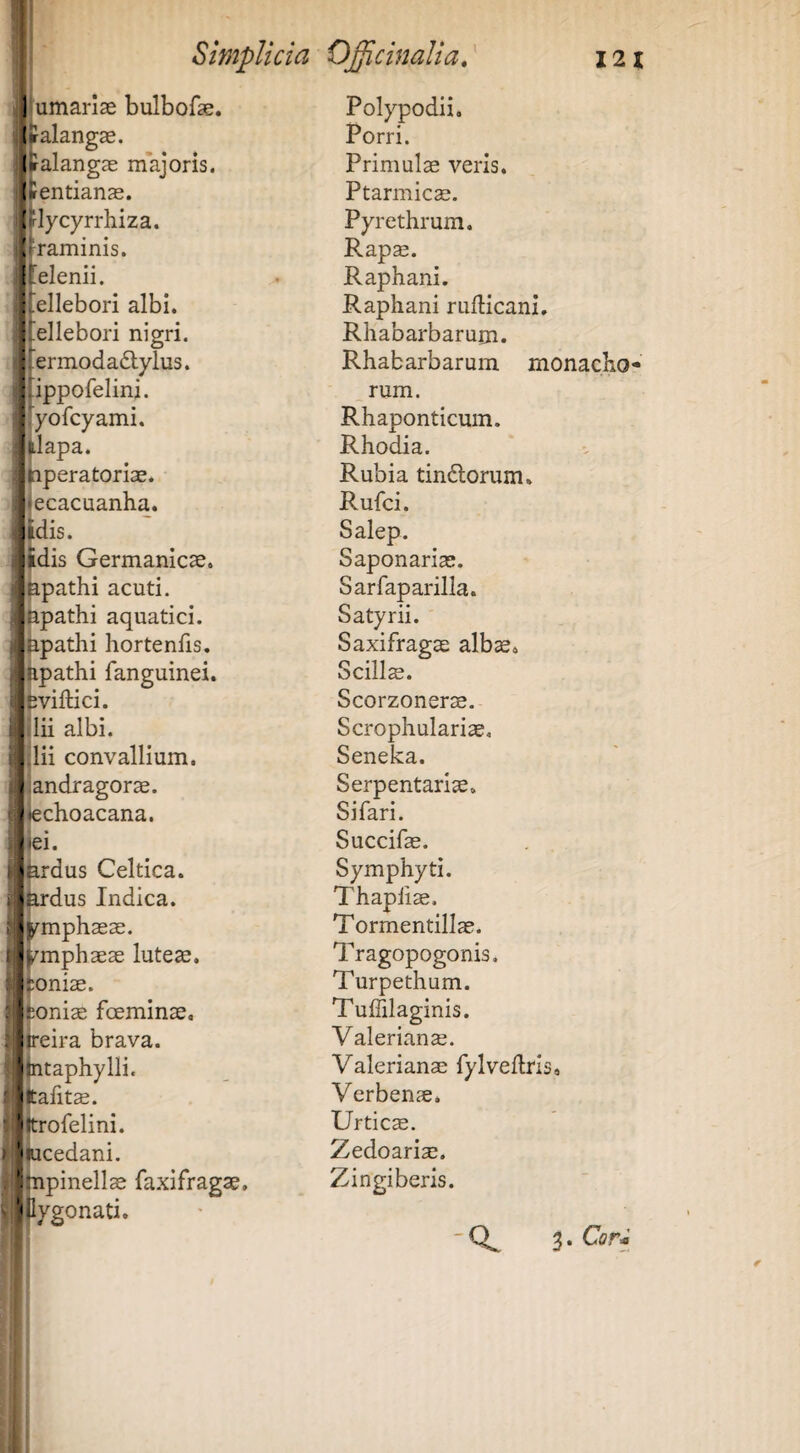 JIumariae bulbofae. * ^Ualangas. |J»alangje majoris. SiUentians. |{^rlycyrrhiza. iltraminis. |I [elenii, plellebori albi, aj^ellebori nigri. P|.ermoda(Slylus. [jnppofelini. Polypodii. Porri. Primulae veris. Ptarmicae. Pyrethrum. Rap^. Raphani. Raphani rufticani. Rhabarbarum. Rhabarbarum monacho¬ rum. ifyofcyami. Rhaponticum. j^lapa. Rhodia. Imperatoriae. Rubia tindlorum. jjecacuanha. Rufci. |dis. Salep. adis Germanicae, Saponariae. ppathi acuti. Sarfaparilla. hpathi aquatici. Satyrii. ppathi hortenfis. Saxifragae albae. hpathi fanguinei. Scills. iviftici. Scorzonerae. lii albi. Scrophulariae. dii convallium. Seneka. : andragorae. Serpentariae. lechoacana. Si fari. ei. Succifae. '1 ardus Celtica. Symphyti. * ardus Indica. Thapfiae. ^ >rmphaeae. Tormentillae. wmphaeae luteae. Tragopogonis. \ :oniae. Turpethum. \ ;oniae foeminae. Tuffilaginis. 1' reira brava. Valeriana. 'fntaphylli. Valerianae fylveftri titafits. Verbenae. Vjtrofelini. Urticae. 'pcedani. Zedoariae, jjnpinellae iaxifragae, «pygonati. Zingiberis. -Q^ 3.Gr-;