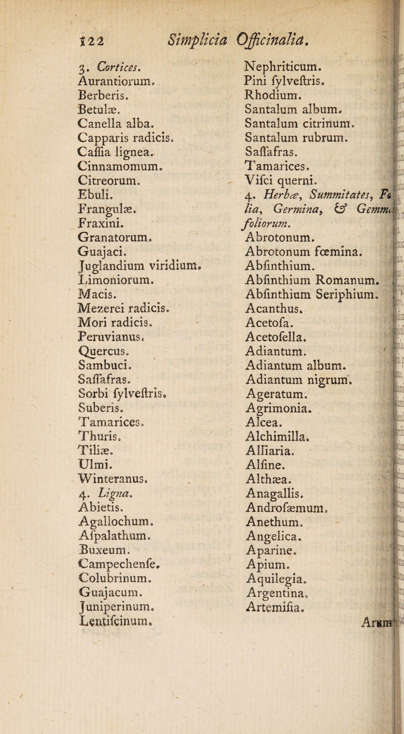 3. Cortices. Nephriticum. Aurantiorum, Pini fylveftris. Berberis. Rhodium. '' m Betulae. Santalum album, Canella alba. Santalum citrinum. jff Capparis radicis. Santalum rubrum. /I® Caflia lignea.^ Sallafras. Cinnamomum e Tamarices. Citreorum. Vifci querni. x Ebuli. 4. Herb<^, Summitates, Esjt Frangiilae. lia. Germina, ^ Gemmi Fraxini. foliorum. Granatorum. Abrotonum. j Guajaci. Abrotonum foemina. ! Juglandium viridium. Abfinthium. ^ Limoniorum. Abfinthium Romanum. Macis. Abfinthium Seriphium, f Mezerei radicis. Acanthus. Mori radicis. Acetofa. J PeruvianuSi Acetofella. ^ W Quercus. Adiantum. '» Sambuci. Adiantum album. x SalTafras. Adiantum nigrum. J Sorbi fylveftris. Ageratum. W Suberis. Agrimonia. x Tamarices. Alcea. J Thuris. Alchimilla. Tiliae. Alliaria. Ulmi. Alfine. Winteranus. Alth^a. ® 4. Ligjia. Anagallis. Abietis. Androfemum. Agallochum. Anethum. Alpalathum. Angelica. 'J Buxeum. Aparine. Campechenfe, Apium. Colubrinum, Aquilegia. Guajacum. Argenti na. Juniperinum. Artemifia. Lentifcinum. Arsm^