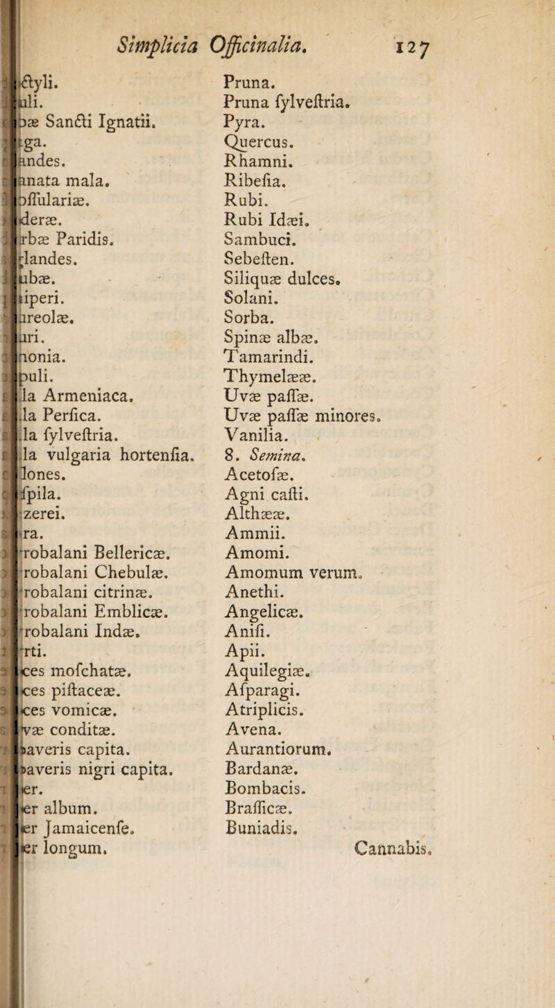 yli. li. 3B San£li Ignatii. g^- ndes. nata mala, bfiulari^. Herae. irbs Paridis. rlandes. pbae. liperi. jireolae. iiri. honia. puli. aa Armeniaca, da Perlica. lia fylveftria. (la vulgaria hortenlia. ones. pila. Izerei. ►ra. robalani Bellericae. robalani Chebulae. ^robalani citrinae. •robalani Emblicae. ♦robalani Indae. Jrti. i)ces mofchatae. ices piftaceae. ilices vomicae. ' ae conditae, averis capita, averis nigri capita, r. r album, r Jamaicenfe. r longum. Pruna. Pruna fylveftria. Pyra. Quercus. Rhamni. Ribefta. Rubi. Rubi Idaei. Sambuci. Sebeften. Siliquae dulces. Solani. Sorba. Spinae albae. Tamarindi. Thymel^ae. Uv^ paftae. Uvae paftae minores. Vanilia. 8. Semina^ Acetofae. Agni cafti. Althaeae. Ammii. Amomi. Amomum verum. Anethi. Angelica. Anifi. Apii. Aquilegiae. Afparagi. Atriplicis. Avena. Aurantiorum, Bardanae. Bombacis. Braftlcae. Buniadis, Cannabis.