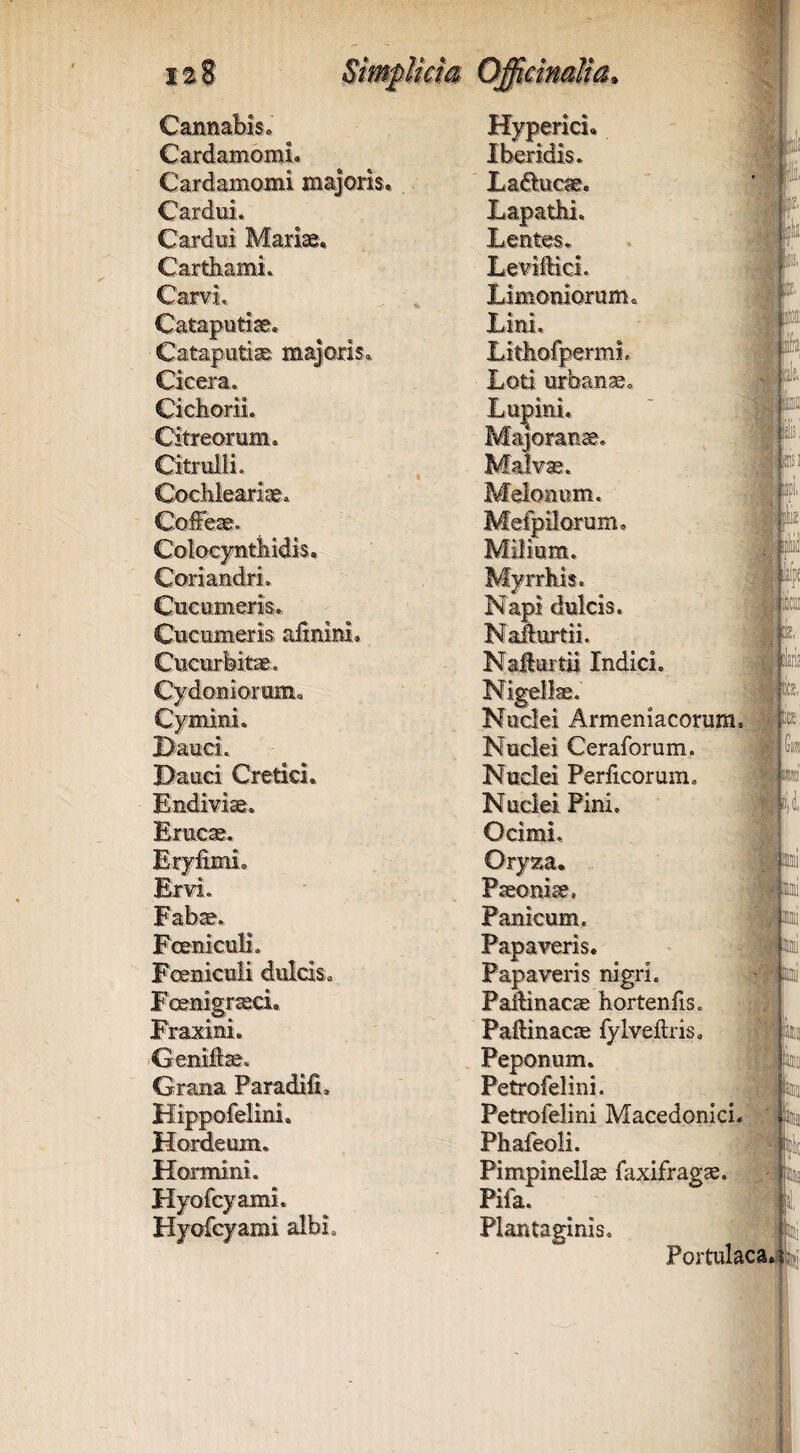 Cardamomi. Iberidis. Cardamomi majoris. Laducae, Cardni. Lapathi. Cardui Mariae, Lentes, Cartbami. Levimci. Carvi. Limoniorum. Cataputiae. Lim. Cataputi^ majoris. Lithofpermi. Cicera. Loti urbanae. Cichorii. Lu|>ini, Citreorum. Majoranae. Citruili. Malv*. Cochleari*. Melonum, Coffeae. Mefpilorum, Colocynthidis, Milium. Coriandri. Myrrhis. Cucumeris. Napi dulcis. Cucumeris alinini. Nadurtii. Cucurfeit*. Nafturtii Indici. Cydoniorum. Nigellae. Cymini. Nuclei Armeniacorum Dauci. Nuclei Ceraforum. Dauci Cretici. Nuclei Periicorum, Endiviae, Nuclei Pini. Erucae. Ocimi. Eryfimi, Oryza, Ervi. Paeoni*. Fabae. Panicum. Fceniculi. Papaveris. Fceniculi dulcis. Papaveris nigri. Foenigr*ci. PaMnacae hortenfis. Fraxini. Paftinacae fyIveftris, /Geniilae. Peponum, Grana Paradifi, Petrofelini. Hippofelini. Petrofelini Macedonici Hordeum. Phafeoli. Hormini. Pimpinellae faxifrag*. Hyofcyami. Pifa. Hyofcyami albi. Plantaginis. jL^ ■ ii bk I ile. iic iir.n (ji« Portulaca.i