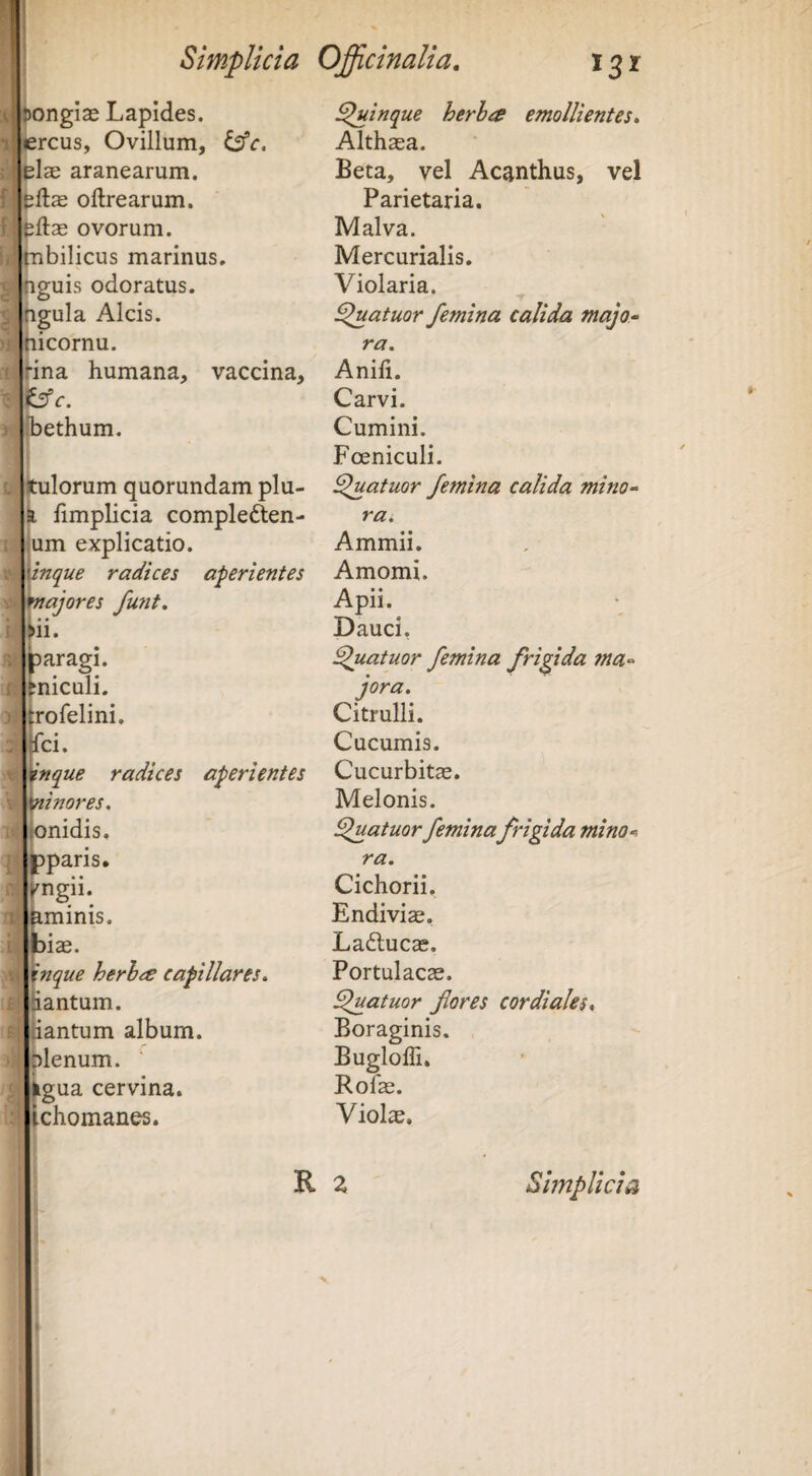 Ar' iongias Lapides, iercus. Ovillum, ^c. elae aranearum, f.ltftas oftrearum. fjeftag ovorum, tnbilicus marinus, nguis odoratus, ngula Alcis, nicornu. ina humana, vaccina, iffc. hethum. tulorum quorundam plu- jfimplicia compleften- um explicatio. inque radices aperientes majores fmit. »ii. paragi. miculi. ro felini, fci. Inque radices aperientes ninores. «nidis, pparis. Kngii. ^minis. biae. Xnque herh^e capillares. tantum, iiantum album, plenum, iigua cervina, ichomanes. ^inque herha emollientes. Althaea. Beta, vel Acanthus, vel Parietaria. Malva. Mercurialis. Violaria. fatuor femina calida majo^ ra. Anili. Carvi. Cumini. Foeniculi. fatuor femina calida mino^ ra. Ammii. Amomi. Apii. Dauci, fatuor femina frigida ma-^ jora. Citrulli. Cucumis. Cucurbitae. Melonis. fatuor feminafrigida mino-> ra. Cichorii, Endiviae, Ladlucae. Portulacae. fatuor flores cordiales* Boraginis. Bugloffi, Rofae. Violae. R 2 Simplicia