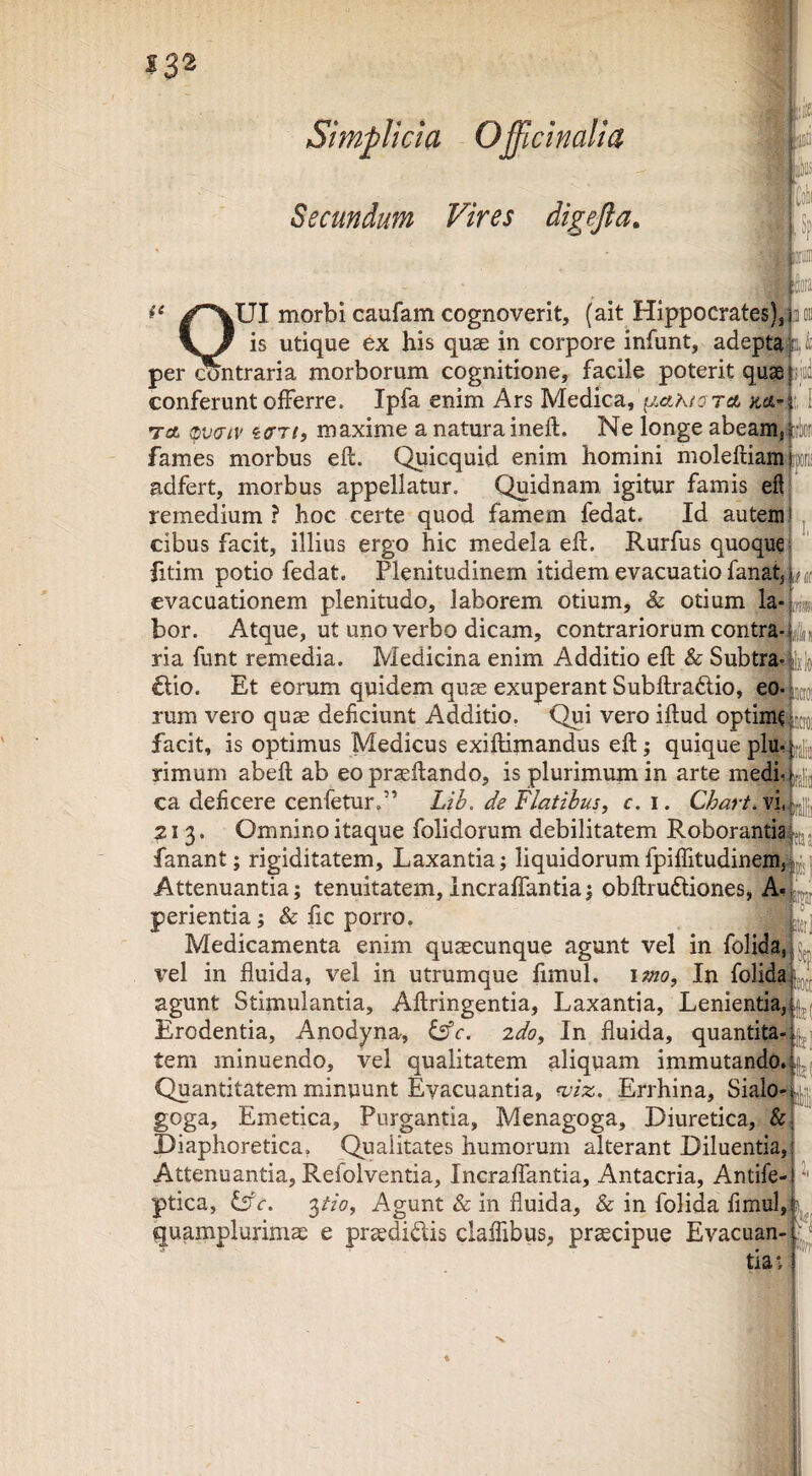 Secundum Vires digefta. I 132 i-* p % lUI morbi caufam cognoverit, (ait Hippocrates); a 0. - . is utique ex his quae in corpore infunt, adepta; 11 per contraria morborum cognitione, facile poterit quae ijiii conferunt offerre. Ipfa enim Ars Medica, A/a ret m’^i! I Td (Lvatv icrri, maxime a natura ineft. Ne longe abeam; iffe fames morbus eft. Quicquid enim homini molefliam p adfert, morbus appellatur. Quidnam igitur famis efl remedium ? hoc certe quod famem fedat. Id autem' j cibus facit, illius ergo hic medela eft. Rurfus quoqa|: fitim potio fedat. Plenitudinem itidem evacuatio fanat,, evacuationem plenitudo, laborem otium, & otium la- m, bor. Atque, ut uno verbo dicam, contrariorum contra-i jd* ria funt remedia. Medicina enim Additio eft & Subtra-*^ Ixlo €tio. Et eorum qnidem qu2e exuperant Subftradlio, eo- tu rum vero quae deficiunt Additio. Qui vero iftud optima tio: facit, is optimus Medicus exiftimandus efl; quique plu- ifji,,, rimum abefl ab eo praeflando, is plurimum in arte medi*, ca deficere cenfetur,” LiL de flatibus, c, i. Chart.Vu^^ 213. Omnino itaque folidorum debilitatem Roborantia; .(jj fanant; rigiditatem. Laxantia; liquidorumfpiffitudinemjiyj Attenuantia; tenuitatem,Incraffantia; obftruftiones, A-1 perienda; & fic porro, I Medicamenta enim quaecunque agunt vel in folidad^ vel in fluida, vel in utrumque fimul. imo. In folidaf agunt Stimulantia, Aflringentia, Laxantia, Lenientia, Erodentia, Anodyna-, iefc, zdo. In fluida, quantita-i tem minuendo, vel qualitatem aliquam immutando.fji Quantitatem minuunt Evacuantia, wiz, Errhina, Sialo-i goga. Emetica, Purgantia, Menagoga, Diuretica, &j Diaphoretica, Qualitates humorum alterant Diluentia,! Attenuantia, Refolventia, Incraffantia, Antacria, Antife-j ptica, '^tio. Agunt & in fluida, & in folida fimul,f quamplurimse e prsedidis claffibus, praecipue Evacuan-f'^ tia>