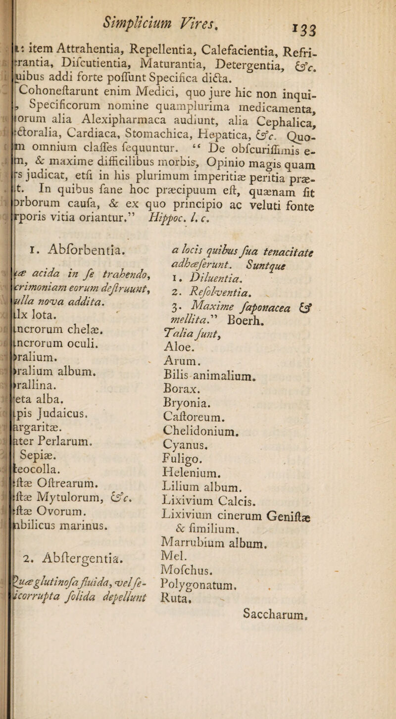 6: i f' r i-i 'ii ji: item Attrahentia, Repellentia, Calefacientia, Refri- jrantia, Dilcutientia, Maturantia, Detergentia, Juibus addi forte polTunt Specifica di(S;a. Cohoneftarunt enim Medici, quo jure hic non inqui- P Specificorum nomine quamplurima medicamenta, iorum alia Alexipharmaca audiunt, alia Cephalica* Idoralia, Cardiaca, Stomachica, He-patica, is^c. Quo- omnium clafTes fequuntur. “ De obfcuriflimis e- Sc maxime difficilibus morbk. Opinio magis quam 's judicat, etfi in his plurimum imperitias peritia prs- t. In quibus fane hoc praecipuum efi:, quinam fit arborum caufa, Sc ex quo principio ac veluti fonte rporis vitia oriantur.” Hippoc. /. c. i d i I. Abfbrbentla. acida in fe trahendo, crbnoniam eorum dejiruunt, ulla nonoa addita. •Ix lota. ncrorum chelaj. ncrorum oculi. Talium, ralium album, rallina. eta alba, pis Judaicus, irgaritae. ter Perlarum. Sepiae. :eocolla. ftae Oftrearum. ftae Mytulorum, isdc. ftae Ovorum, iibilicus marinus. 2. Abftergentia. glutinofa fluida, njelfe- corrupta /olida depellunt a locis quihus fua tenacitate adhceferunt. Suntque 1. Diluentia. 2. Refol<ventia. 3. Maxhne /aponacea ^ mellita.''' Boerh. Talia funt. Aloe, Arum. Bilis animalium. Borax. Bryonia. Caftoreum. Chelidonium. Cyanus. Fuligo. Helenium. Lilium album. Lixivium Calcis. Lixivium cinerum Genift* & fimilium. Marrubium album. Mei. Mofchus. Polygonatum. Ruta. Saccharum.