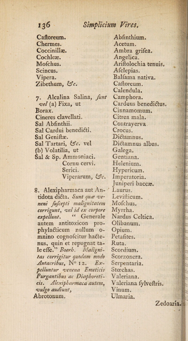 Caftoreum. Abhnthium. Chermes. Acetum. Coccinillse. Ambra grifea. Cochleae. Angelica. Mofchus. Ariftolochia tenuis» Scincus. Afclepias. Vipera. Balfama nativa. Zibethum, Caftoreum. Calendula. 7. Alcalina Salina, funt Camphora. wel (a) Fixa, ut Carduus benedidus* Borax. Cinnamomum. Cineres clavellati. Citrea mala. Sal Abfmthii. Contrayerva Sal Cardui benedidl. Crocus. Sai Geniftae. Didamnus. Sal Tartari, dfc. vel Didamnus albus. (b) Volatilia, ut Galega. Sal & Sp. Ammoniaci. Gentiana. Cornu cervi. Helenium. Serici. Hypericum. Viperarum, iAc. Imperatoria. 8. Alexipharmaca aut An- ' Juniperi baccae. Laurus, tidota dida. Biunt qurs ‘ve- Levifticum. nem fufcepti malignitate7n Mofchus. corrigunt^ ‘vel id ex corpore Myrrha. expellunt, Generale Nardus Celtica, autem antitoxicon pro- Olibanum. phylafticum nullum o- Opium, mnino cognofcitur hade- Petafites. nus, quin et repugnat ta- Ruta, leefle.” Boerh. Maligni- Scordium. tas corrigitur quodam modo Scorzonera. Antacribus^ N°I2. Ex- Serpentaria. pelluntur n.'enena Emeticis Stoschas. Purgantibus ac Diaphoreti- Valeriana. cis, Alexipharmaca autem, Valeriana lylvedris, njulgo audiunt. Vinum. Abrotonum. Ulmaria. Zedoaria. p, r