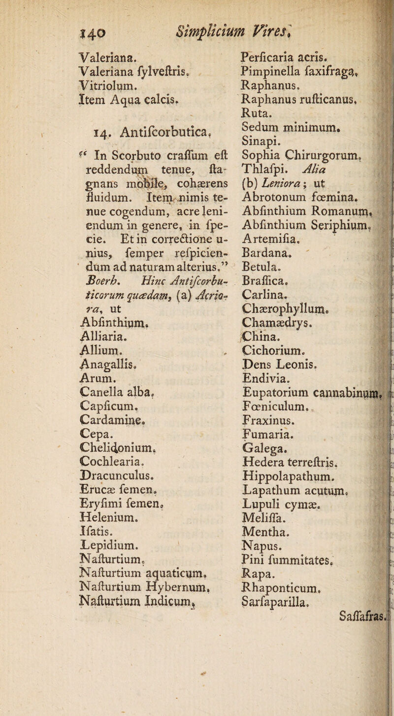 Valeriana. Valeriana fyIveftris. Vitriolum. Item Aqua calcis. 14,. Antifcorbutica, Periicaria acris. Pimpinella faxifraga* Raphanus. Raphanus rufticanus, Ruta. Sedum minimum. Sinapi. In Scorbuto crafTum eft Sophia Chirurgorum, reddendujm tenue, fta* Thlafpi. Alia gnans mbhifle, cohaerens (b) Leniora; ut fluidum. Itenir.nimis te- Abrotonum foemina. nue cogendum, acre leni- Abfinthium Romanum, endum in genere, in fpe- Abfmthium Seriphium, cie. Et in correftione u- Artemifia. nius, femper refpicien- Bardana, dum ad naturam alterius.” Boerh. Hinc Antifcorhu- ticorum quadam, (a) Acrior ra^ ut Abfmthium. Alliaria. Allium. Anagallis. Arum. Canella alba, Caplicum. Cardamine. Cepa. Chelidonium, Cochlearia. Dracunculus. Erucas femen. Erylimi femen. Helenium. Jfatis. Lepidium. NaHurtium, Nafturtium aquaticum, Nafturtium Hybernum, Nafturtium Indicum, Betula. Braffica. Carlina. Chasrophyllum. Chamaedrys. China. Cichorium. Dens Leonis. Endivia. Eupatorium cannabinum Foeniculum., Fraxinus. Fumaria. Galega. Hedera terreftris* Hippolapathum. Lapathum acutum* Lupuli cymae. Meliffa. Mentha. Napus. Pini fummitates, Rapa. Rhaponticum. Sarfaparilla. Sa/fafras.! I