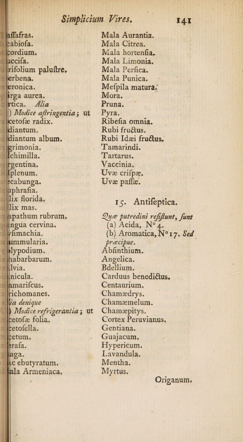 aflafras. abiofa. sordium. accifa. tifoHum paluftre, ierbena. ieronica. trga aurea. )rtica. j^lia |) Modice ajiringentia} Ut cetofce radix. (diantum. idiantum album, brimonia. [chimilla. i'gentina, rplenum. (cabunga. bphrafia. pix florida, Jix mas. ipathum rubrum, ngua cervina. ^fimachia. Mala Aurantia. Mala Citrea. Mala hortenfia. Mala Limonia. Mala Perflca. Mala Punica. Mefpila matura; Mora. Pruna. Pyra. Ribefla omnia. Rubi fru£lus. Rubi Idasi fruflus. Tamarindi. Tartarus. Vaccinia. Uvae crifpae. Uvae paiTse. 15. Antifeptica. putredini reMunt. funt (a) Acida, N°4. ummularia. preecipue. flypodium. Abfmthium. Jiabarbarum. Ivi a. Angelica. Bdellium. nicula. Carduus benedidhis pmarifcus. Centaurium. Hchomanes. Chamaedrys. denique Chamaemelum. ) Modice refrigerantia \ ut Chamaepitys. fretofae folia, tetofella. Cortex Peruvianus. Gentiana. petum. Guajacum. trafa. Hypericum. aga. Lavandula. tc ebutyratum. Mentha. »la Armeniaca. Myrtus. Origanum.