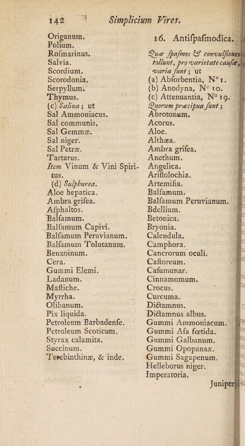 Origanum, Polium, Rofmarinus. Salvia. Scordium. i6. Antilpafmodica,. fpafmos con<vulJionen tollunt^ pro njarietatecaufre^ ‘ waria funt \ ut Scorodonia. (a) Abforbentia, N° i. Serpyllum. (b) Anodyna, to. Thymus. (c) Attenuantia, N°ig. (c) Salina; ut Quorum pracipua funt | Sal Ammoniacus. Abrotonum. Sal communis. Acorus. Sal Gemmae. Aloe. Sal niger. Althaea. Sal Petrae. Ambra grifea. Tartarus. Anethum. Item Vinum & Vini Spiris Angelica. tus. Ariftolochia, (d) Sulphurea. Artemifia. Aloe hepatica. Balfamum, Ambra grifea. Balfamum Peruvianum. Afphaltos. Bdellium. Balfamum. Betonica. Balfamum Capivi. Bryonia. Balfamum Peruvianum. Calendula, Balfamum Tolutanum. C amphora. Benzoinum. Cancrorum oculi. Cera. Caftoreum. Gummi Elcmi. Cafumunar. Ladanum. Cinnamomum. Maftiche. Crocus. Myrrha. Curcuma. Olibanum, Didlamnus. Pix liquida. Didlamnus albus. Petroleum Barbadenfe, Gummi Ammoniacum. Petroleum Scoticum. Gummi Afa foetida. Styrax calamita. Gummi Galbanum. Succinum. Gummi Opopanax. Terebinthinae, & inde. Gummi Sagapenum. Helleborus niger. Imperatoria, Ji M 4 1 i ii 'jii M Uli m Junipeil Junipe: