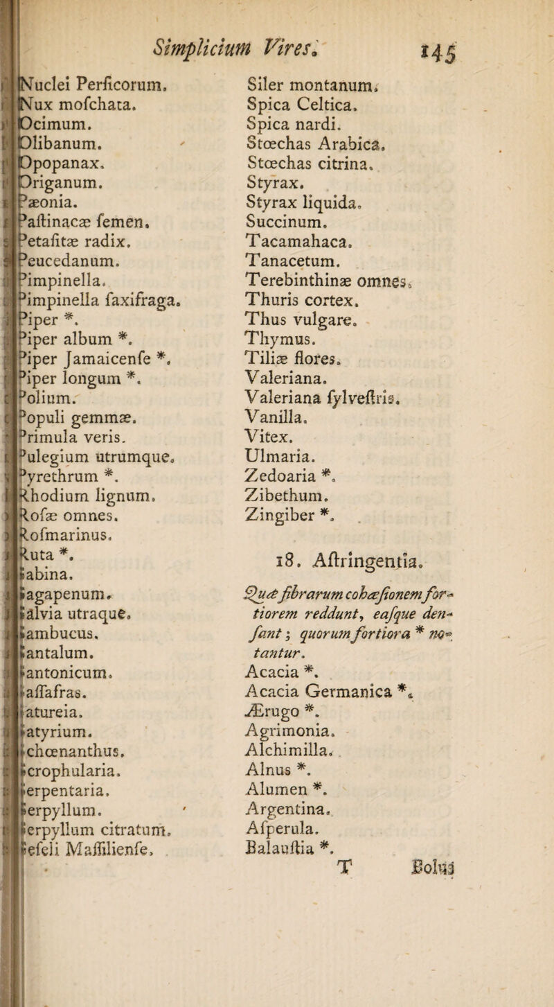 ImucIcI Periicorum, tsFux mofchaca. lOcimum. r |l01ibanum. «Dpopanax. flbriganum. aeonia. aftinacae femen. Petafitse radix. Peucedanum. Pimpinella. Pimpinella faxifraga. Piper Piper album *. Piper Jamaicenfe *. piper longum *. Polium. ^opuli gemmae, f^rimula veris. Pulegium utrumque. Pyrethrum *. Rhodium lignum. Rofae omnes. Rormarinus. Ruta Sabina. Sagapenum. Salvia utraque. ^ambucus. Santalum. Santonicum. SalTafras. Jatureia. ►atyrium. ichoenanthus. croph alaria, ^erpentaria, erpyllum. erpyllum citratunri, lefeli Malfilienfe, ,1 t ■ Siler montanum. Spica Celtica. Spica nardi. Stcechas Arabica. Stoechas citrina. Styrax. Styrax liquida. Succinum. Tacamahaca. Tanacetum. Terebinthinae omnes. Thuris cortex. Thus vulgare. Thymus. Tiliae flores. Valeriana. Valeriana fylveflris. Vanilla. Vitex. Ulmaria. Zedoaria Zibethum. Zingiber i8. Aflringentia. fibrarum cohrsjionemfor^ tiorem reddunt^ eafque den<^ fant; quoru?n fortiora * tantur. Acacia Acacia Germanica ** ^rugo Agrimonia. Alchimilla. Alnus Alumen Argentina. Afperula. Balauftia T
