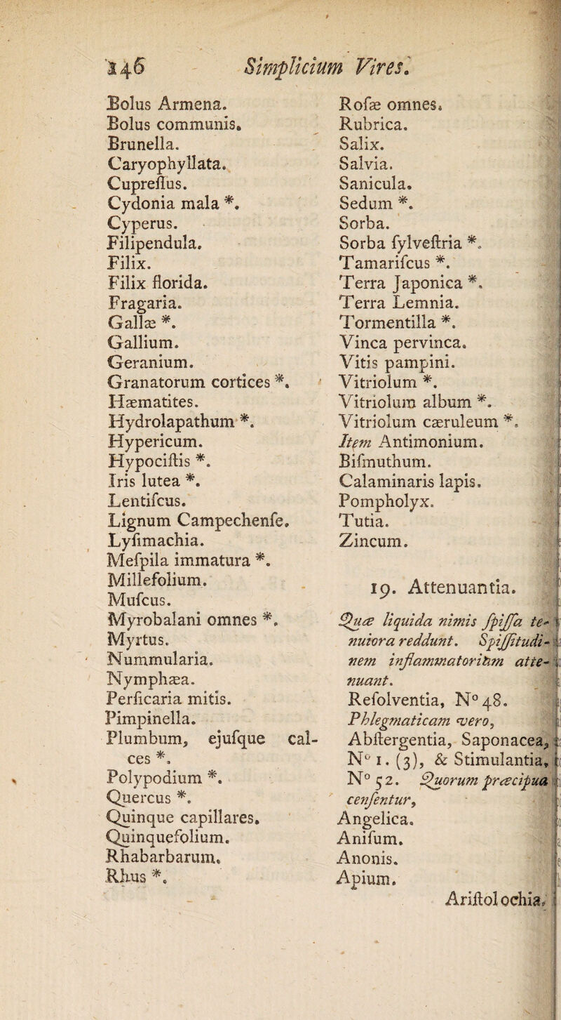 Bolus Armena. Bolus communis, Brunella. Caryophyllata. Cupreflus. Cydonia mala Cyperus. Filipendula. Filix. Filix florida. Fragaria. Galla3 Gallium. Geranium. Granatorum cortices Haematites. Hydrolapathum Hypericum. Hypociftis *. Iris lutea Lentifcus. Lignum Campechenfe, Lyflmachia. Mefpila immatura Millefolium. Mufcus. Myrobalani omnes Myrtus. Nummularia. Nymphaea. Perficaria mitis. Pimpinella. Plumbum, ejufque cal¬ ces Polypodium Quercus Quinque capillares. Quinquefolium. Rhabarbarum, ■Rlius Rofae omnes. Rubrica. Salix. Salvia. Sanicula. Sedum Sorba. Sorba fylveftria Tamarifcus Terra Japonica Terra Lemnia. Tormentilla *. Vinea pervinca. Vitis pampini. Vitriolum *. Vitriolura album Vitriolum caeruleum It^m Antimonium. Bifmuthum. Calaminaris lapis. Pompholyx. Tutia. Zincum. 1 i % 19. Attenuantia. 1 liquida nimis fpijfa nuiora reddunt. Spjjfitudi-! nem injiammatoritim atte^ nuant. Refolventia, N^qS. Fhlegfnaticam <vero, Abflergentia, Saponaceafi I. (3), & Stimulantia,^- N° 5 2. Quorum prescipud cenfentur. Angelica. Anifum. A nonis. Apium. ■il t ■