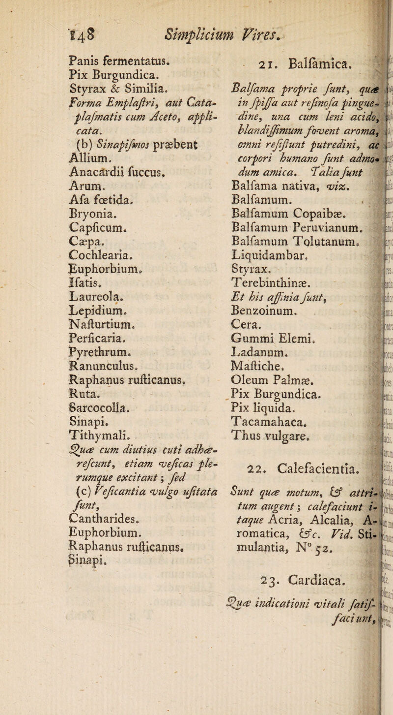Panis fermentatus. Pix Burgundica. Styrax & Similia. Forma Emplajiri, aut Cata^ flafmatis cum Aceto, appli¬ cata. (b) Sinapifmos prsebent Allium. Anac^rdii fuccus. Arum. Afa foetida. Bryonia. Capficum. Caepa. Cochlearia. puphorbium, Ifatis. Laureola. Lepidium. Nafturtium. Perlicaria. Pyrethrum. Ranunculus. Raphanus rufticanus. Ruta. Sarcocolla. Sinapi, Tithymali. cum diutius cuti adhee- refcunt, etiam ‘vejicas j>le- rumque excitant; fed (c) Vejicantia <vuIgo ujitata funt. Cantharides. Euphorbium. Raphanus rullicanus, Sinapi. 21. Balfamica. r Balfama proprie funt, qua pi in fpijfa aut rejinofa pingue- dine, una cum leni acido, i hlandijjimum fodent aroma, -! omni refijlunt putredini, ac t corpori humano funt admo* v dum amica, Falia funt Balfama nativa, njiss,, Balfamum. Balfamum Copaibae. Balfamum Peruvianum. Balfamum Tqlutanum. ' Liquidambar. Styrax. iu Terebinthinae. Ft his affmia funt, Benzoinum. Cera. Gummi Elemi, Ladanum. Maftiche. Oleum Palm«. jores ,Pix Burgundica. Pix liquida. Tacamahaca. ' Thus vulgare, ! 3 i 22. Calefacientia. | j Sunt qua motum, lA attri- V tum augent; calefaciunt i- ! i taque Acria, Alcalia, A- b:® romatica, iAc. Vid. Sti-1 mulantia, N*’ 52. 23. Cardiaca. indicationi <vitali fatif- faci unt. f I