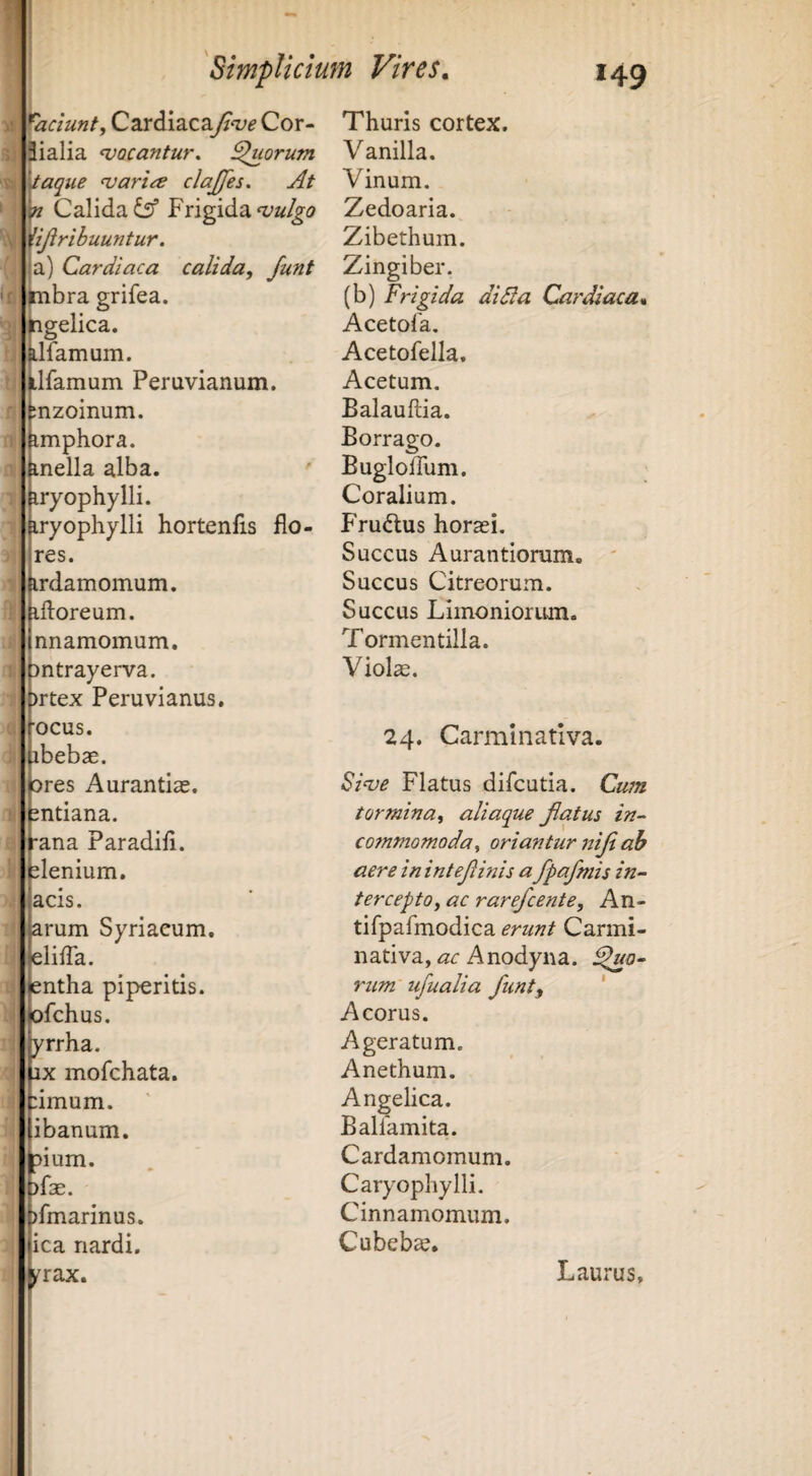 V: \ f faciunt, C2LiA\2iC2iJi<ve Cor- Jialia ^vocantur. Quorum \iaque ^aria clajjes. At n Calida Frigida ^ijirihuuntur. a) Cardiaca calida, Junt mbra grifea. ngelica. ilTamum. Llfamum Peruvianum. inzoinum. imphora. mella alba. iryophylli. iryophylli hortenfis flo¬ res. irdamomum. ifloreum. nnamomum. pntrayerva. brtex Peruvianus, rocus. pbebae. pres Aurantias. pntiana. pna Paradifl. elenium, acis. arum Syriacum, elifla. jentha piperitis. □fchus. yrrha. jx mofchata. :imum. ibanum. ^ium. >fse. )fmarinus. ica nardi. ^rax. Thuris cortex. Vanilla. Vinum. Zedoaria. Zibethum. Zingiber. (b) Frigida didia Cardiaca* Acetofa. Acetofella. Acetum. Balauftia. Borrago. Bugloflum. Coralium. Frudus horasi. Succus Aurantioram. ' Succus Citreorum. Succus Limoniorum. Tormentilla. Violae. 24. Carmlnativa. $i^e Flatus difcutia. Cu7n tormina, aliaque Jlatus in- cotnmomoda, oriantur nijt ah aere inintejiinis a fpafmis in¬ tercepto, ac rarefcente, An- tifpafmodica erunt Carmi- nativa, ac Anodyna. ^0- rum ufualia funt^ ' Acorus. Ageratum. Anethum. Angelica. Ballamita. Cardamomum. Caryophylli. Cinnamomum. Cubebae. Laurus,