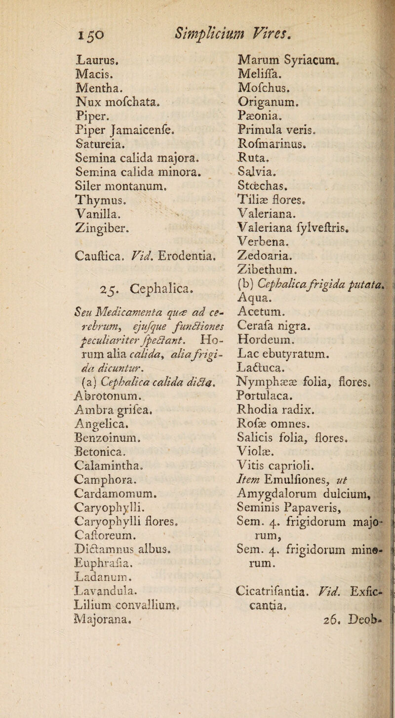 Laurus, Macis. Mentha. Nux mofchata. Piper. Piper Jamaicenfe. Satureia. Semina calida majora. Semina calida minora. Siler montanum. Thymus. Vanilla. ' > Zingiber. Cauftica. Vid. Erodentia. 25. Cephalica. Seu Medicamenta qu^ ad ce¬ rebrum^ ejufque fu7idiiQ?ies ‘peculiariter fpediant. Ho¬ rum alia alia frigi¬ da dicuntur. (a) Cephalica calida didia. Abrotonum. Ambra grifea. Angelica. Benzoinum. Betonica. Calamintha. Camphora. Cardamomum. Caryophylli. Caryophylli flores. Cafloreum. DIdamnus albus, Euphrafla. Ladanum. Lavandula. Lilium convallium. Majorana, ' Marum Syriacum. Meliflh. Mofchus. Origanum. Paeonia. Primula veris. Rofmarinus, JRuta. Salvia. Stcfechas. Tili^ flores, Valeriana. Valeriana fylveflris. Verbena. Zedoaria. Zibethum. ; (b) Cephalicafrigida putata... Aqua. Acetum. ! Cerala nigra. | Hordeum. | Lac ebutyratum. I Laftuca. Nymphaea folia, flores. Portulaca. Rhodia radix. Rofae omnes. Salicis folia, flores. Violae. Vitis caprioli. Item Emulflones, ut i Amygdalorum dulcium. Seminis Papaveris, Sem. 4. frigidorum majo i rum, Sem. 4. frigidorum min©- i rum. I Cicatrifantia. Vid. Exfic- i; cantia. i 26, Dcoh