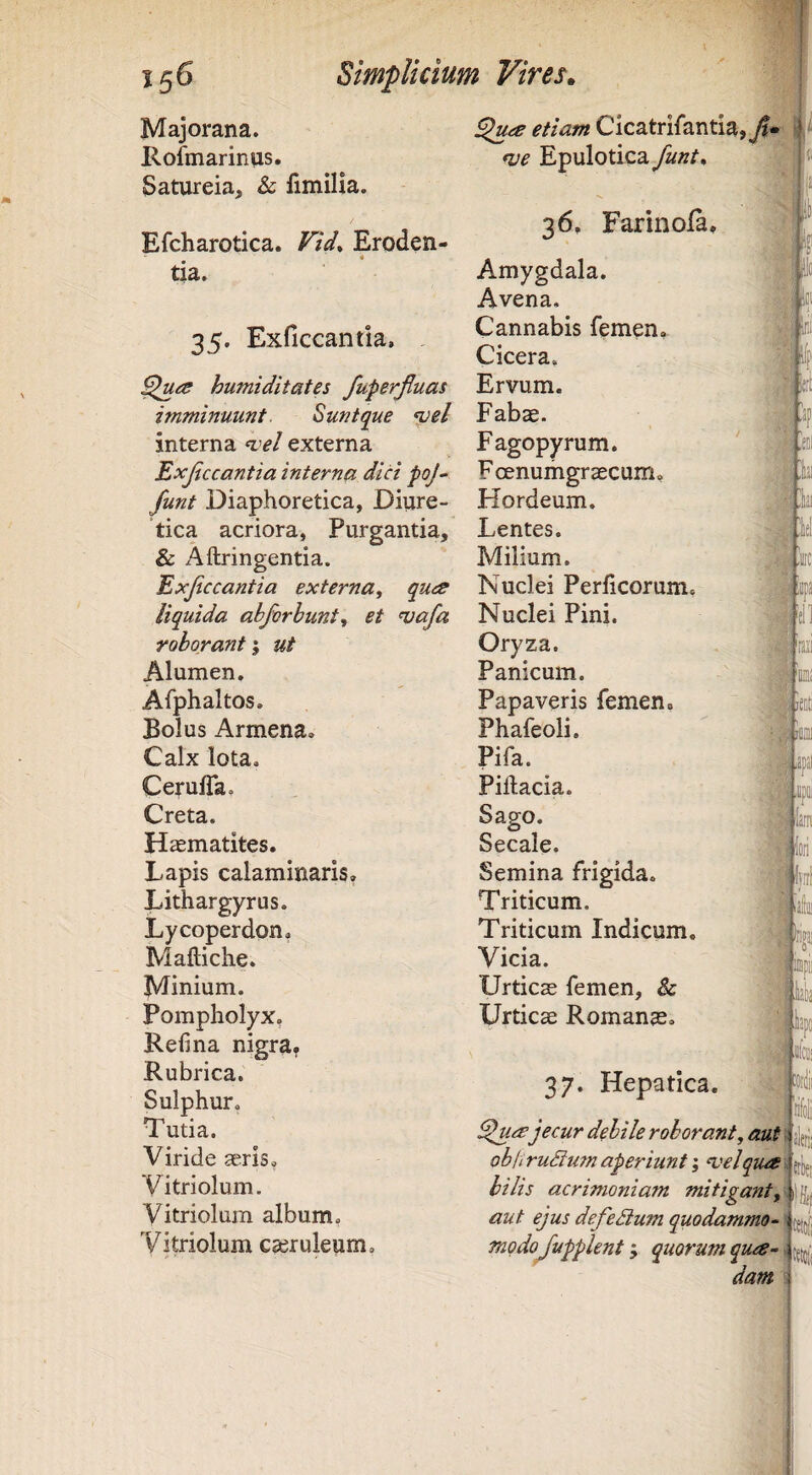 Majorana. Ilofmarinus, Satureia, & limilia. Efcharotica. Fid* Eroden¬ tia. 35. Exficcantia, humiditates fuferjluas imminuunt. Suntque ‘pel interna ^'el externa Exjiccantia interna dici poj^ funt Diaphoretica, Diure¬ tica acriora, Purgantia, & Aftringentia. Exjiccantia externa^ qua liquida abforhunt^ et ^afa roborant; ut Alumen. Afphaltos. Bolus Armena. Calx lota. Ceruffa. Creta. Hsematites. Lapis calaminaris, Lithargyrus. Lycoperdon, Maftiche. Minium. Pompholyx, Refina nigra, Rubrica. Sulphur, Tutia. Viride aeris, Vitriolum. Vitriolum album, Vitriolum caeruleum. etiam Cicatrifantia, j»?- fve Epulotica funt, 36. Farinola, Amygdala. Avena, Cannabis femen. Cicera, Ervum. Fabae. Fagopyrum. Foenumgrascum, Hordeum. Lentes. Milium. Nuclei Perhcorum. Nuclei Pini. Oryza. Panicum. Papaveris femen, Phafeoli. Pifa. Piftacia. Sago. Secale. Semina frigida. Triticum. Triticum Indicum. Vicia. Urticae femen, & Urticae Romanae, 37. Hepatica. ■M ..yiler,: ' m '/SSwviiii llarn ^ua jecur debile roborant^ aut ob/i ru3u?n aperiunt; ‘velqua bilis acrimoniam mitigantjlhi aut ejus defeSium quodammo-1 jjjjj; modojupplent; quorum qua¬ dam