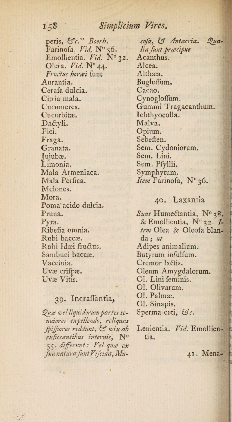 • tA peris, Boerh. Farinofa. FzV. 36. Emollientia. Vid. N°32. Olera. Vid. N°44. FruSius honei funt Anrantia. Cerafa dulcia. Cicria mala. Cucumeres. Cucurbitae. Dadlyli. Fici. Fraga. Granata. Jujub^. Limonia. Mala Armeniaca. Mala Perfica. Melones. Mora. Poma'acido dulcia. Pruna. Pyra. Ribelia omnia. Rubi baccae. Rubi Id$i frudus. Sambuci baccae. Vaccinia. Uvae crifpx. jk Uv^ Vitis. m 39. Incraflantla, Sluo’ n.)e! liquidorum partes te¬ nuiores expellendo, reliquas fpijjiores reddunt, IsS n;ix ab exficcantihus internis, N° 35. differunt: Vel ques ex fua natur a funt Vfcida, Mu- cofa, dsf Antacria, ^ua- ■ lia funt prrecipue Acanthus. ' f Alcea. Althsea. BuglolTum. Cacao. CynoglolTum. Gummi 7 ragacanthum. Ichthyocolla. Malva. Opium. ■ Sebeften. Sem. Cydoniorum. Sem. Lini. Sem. Pfyllii. Symphytum. Am Farinofa, N°36. 40. Laxantia f Humeftantia, N°38. f & Emollientia, N'^32. tem Olea & Oleofa blan-si da; ut Adipes animalium. Butyrum infulfum. Cremor laflis. Oleum Amygdalorum. 01. Lini feminis. 01. Olivarum. 01. Palmas. 01. Sinapis. Sperma ceti, Lenientia. Vid, Emollien tia. 'i * 41. Mena«*'!i'