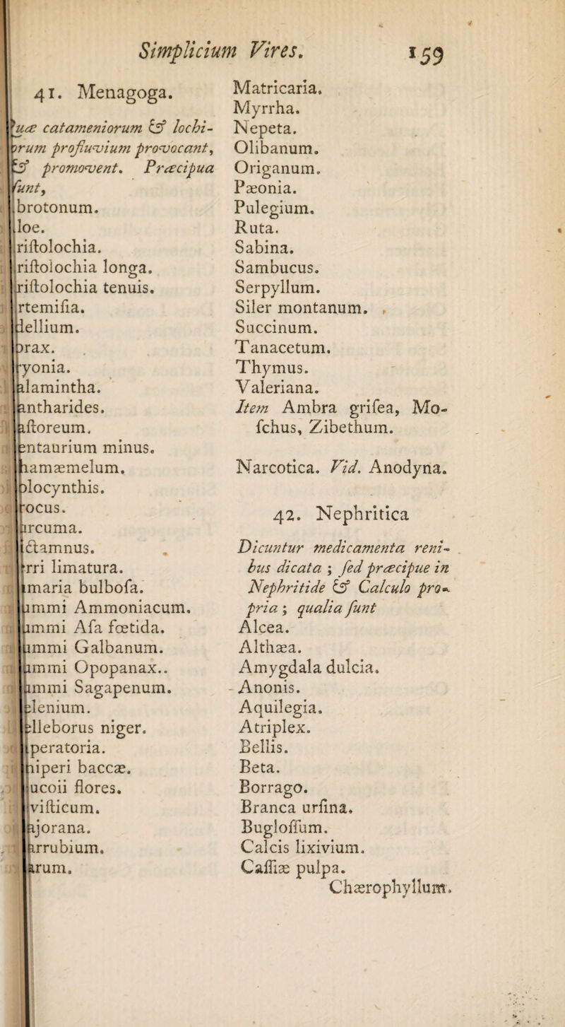 41. Menagoga. catameniorum ds’ lochi- irum frojiu^vium provocant ^ promonent. Pracipua lunty brotonum. loe. riftolochia. riftolochla longa, riftolochia tenuis. Irtemilia. Lellium. )rax. [•yonia. ilamintha. intharides. iftoreum. mtaurium minus, lamaemelum. )locynthis. focus. ircuma. Iftamnus. [rri limatura, imaria bulbofa. immi Ammoniacum. immi Afa fcetida. immi Galbanum, immi Opopanax.. immi Sagapenum. jlenium. dleborus niger, [peratoria. liperi bacccc. [ucoii flores. Ivifticum. ijorana. irrubium. rum. Matricarla. Myrrha. Nepeta. Olibanum. Origanum. Paeonia. Pulegium. Ruta. Sabina. Sambucus. Serpyllum. Siler montanum. . Succinum. Tanacetum. Thymus. Valeriana. Item Ambra grifea, Mo- fchus, Zibethum. Narcotica. Vid. Anodyna. 42. Nephritica Dicuntur medicamenta reni¬ bus dicata ; fed praecipue in Nephritide iff Calculo pro^^ pria; qualia funt Alcea. Althsa. Amygdala dulcia. - Anonis. Aquilegia. Atriplex. Bellis. Beta. Borrago. Branca urflna. Bugloflum. Calcis lixivium. Cafliae pulpa. Chaerephyllum.