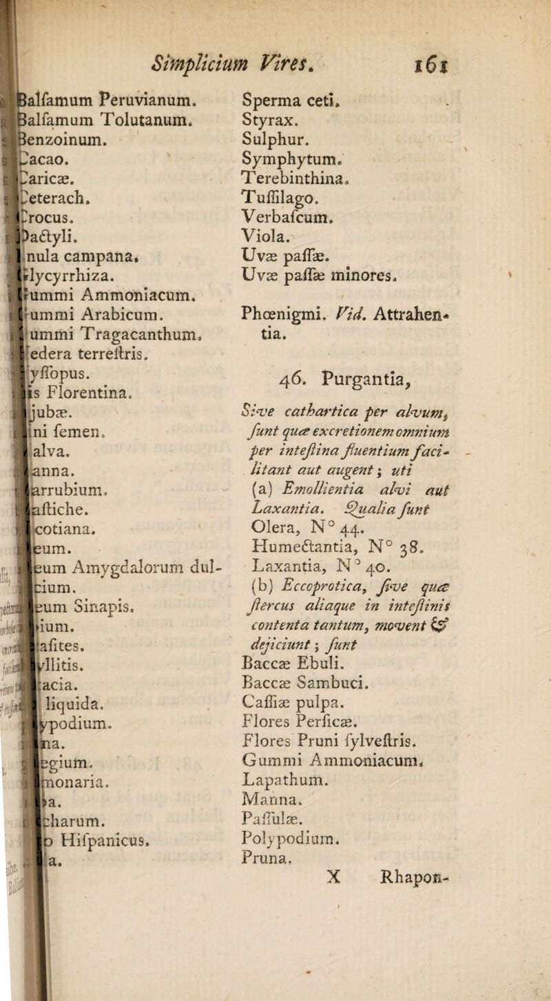 alfamum Peruvianum. alfamum Tolutanum. enzoinum. acao. 'Laricae. ipeterach. ♦trocus. aftyli. nula campana. lycyrrhiza. ummi Ammonlacum. j|ummi Arabicum, dumiiii Tragacanthum, 5(edera terrellris. jly/Topus. 1p Florentina. Sperma ceti* Styrax. Sulphur. Symphytum. Terebinthina* Tuffilago. Verbafcum, Viola. Uvas pafTae. Uvae palTae minores* t Phoenigmi. T/V. Attrahen¬ tia. 46. Purgantia, cathartica per al‘vumf ni femen. funt qua excretionem omnium alva. per intejlina Jiuentium faci-‘ anna. litant aut augent; uti krrubium. (a) Emollientia alnji aut kftiche. Laxantia. Qualia funt Icotiana. Olera, N°44. jleum. Humeftantia, N° 38. 1 sum Amygdalorum dul- Laxantia, N^qo. j:ium. (b) Eccoprotica, f^ve qua Isum Sinapis. fercus aliaque in mtefinii ium. contenta tantum^ monjent ^ a alites. dejiciunt; funt l/llitis. Baccae Ebuli. i acia. Baccae Sambuci. 3| liquida. Caffiae pulpa. «kpodium. Flores Perficae. 'ima. Flores Pruni fylvellris. ibgium. Gummi Ammoniacum* , jmonaria. Lapathum. Ua. Manna. ifcharum. PalTulae. Hifpanicus. Polypodium. Pruna, X Rhapon-