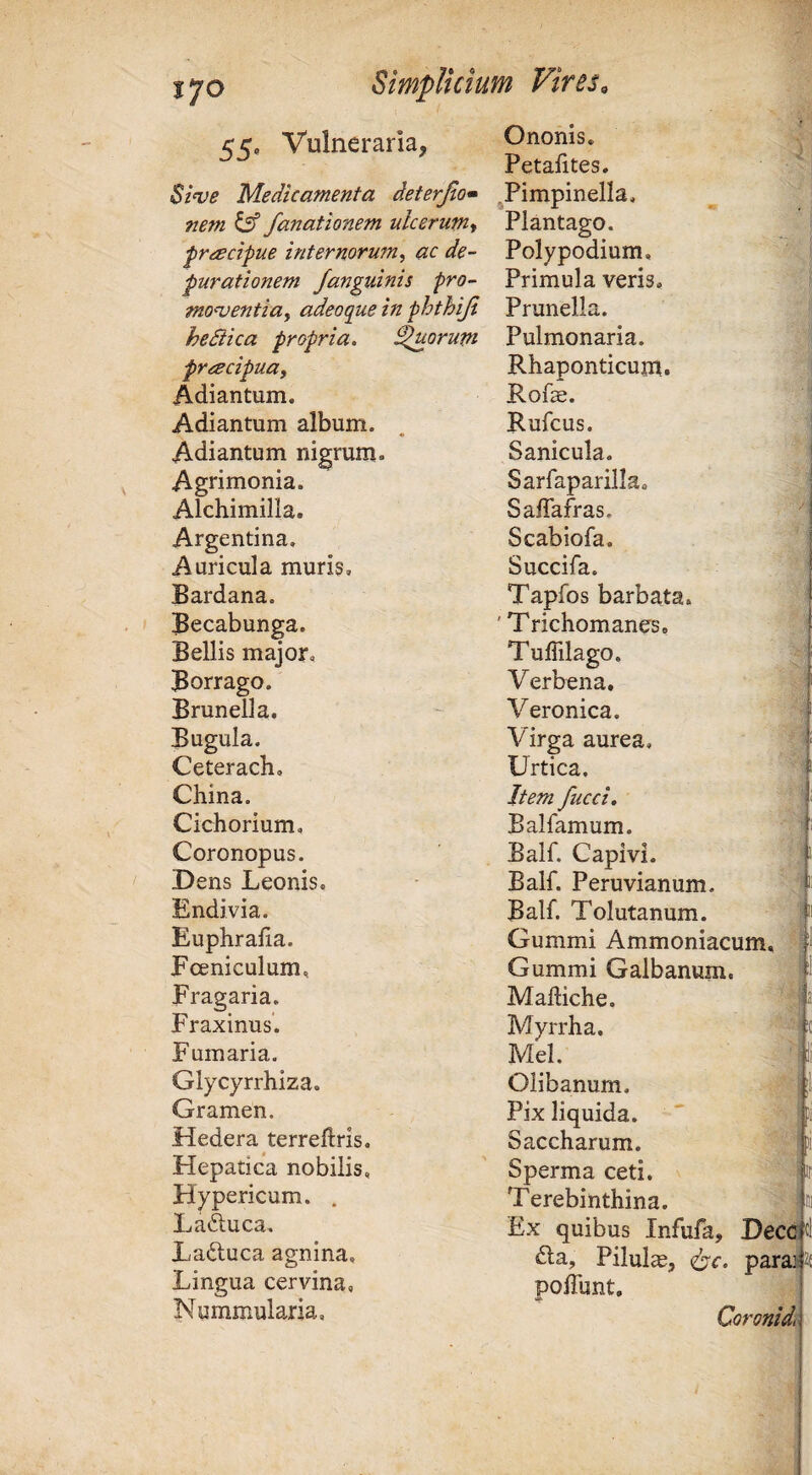 cc. Vulneraria, Ononis. Petafites. ^1^)6 Medicamenta deterjlo» ^Pimpinella, nem ^ fanationem ulcerum-t Plantago. ^rdscipue internoru?n, aede- Polypodium, parationem /anguinis pro- Primula veris. monjentia, adeoque in phthiji Prunella. heSiica propria. ^orum Pulmonaria. frcecipuay Rhaponticum. ' Adiantum. Rofe. * Adiantum album. Rufeus. Adiantum nigrum. Sanicula. Agrimonia. Sarfaparilla, J Alchimilla. Saflafras, . Argentina, Scabiola. \ Auricula muris. Succifa. Bardana. Tapfos barbata. Becabunga. ' Trichomanes. Bellis major. TulTilago. Borrago. Verbena. Brunella. Veronica. Bugula. Virga aurea. Ceteracb, Urtica. China. Item fucci, | Cichorium, Balfamum. Coronopus. Balf. Capi vi. j Dens Leonis. Balf. Peruvianum. i Endivia. Balf. Tolutanum. Euphralia. Gummi Ammoniacum, - Fceniculum, Gummi Galbanum. l Fragaria. Malliche. Fraxinus. Myrrha. -ic Fumaria. Mei. ;| Glycyrrhiza. Olibanum. Gramen. Pix liquida. Hedera terreflris. Saccharum. ‘ Hepatica nobilis, Sperma ceti. Hypericum. , Terebinthina, Laduca. Ex quibus Infufa, Dece t' Laftuca agnina. Lingua cervina. fta. Pilula, parajt [ polTunt, Nummularia, Coronidi