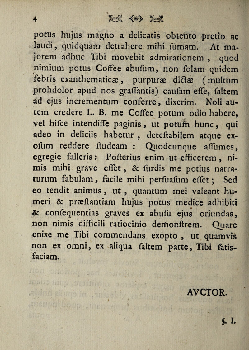 potus hujus magno a delicatis obtento pretio ac laudi, quidquam detrahere mihi fumam. At ma¬ jorem adhuc Tibi movebit admirationem , quod nimium potus Coffee abufum, non folam quidem febris exanthematicae, purpurae diftae (multum prohdolor apud nos graffantis) caufam effe, faltem ad ejus incrementum conferre, dixerim. Noli au¬ tem credere L. B. me Coffee potum odio habere, vel hifce intendiffc paginis, ut potufh hunc, qui adeo in deliciis habetur , deteftabilem atque ex- ofum reddere ftudeam : Quodcunque affumes, egregie falleris: Pofterius enim ut efficerem , ni¬ mis mihi grave effet, & furdis me potius narra¬ turum fabulam, facile mihi perfuafum effet; Sed eo tendit animus, ut , quantum mei valeant hu¬ meri & praeftantiam hujus potus medice adhibiti & confequentias graves ex abufu ejus oriundas, non nimis difficili ratiocinio dertionftrem. Quare enixe me Tibi commendans exopto , ut quamvis non ex omni, ex aliqua faltem parte, Tibi fatis- faciam. AVCTOR. x J. I.