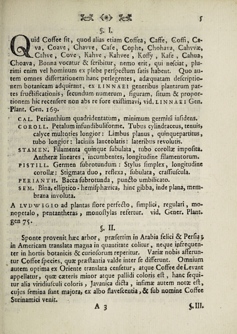 f $ I* Quid CofFee fit, quod alias etiam Coffea, CafFe, Goffi, Ca¬ va, Coave, Ghavve, Cafe, Cophe, Chohava, Cahvvse, ..Cahve , Cove , Kahve , Kahvee , Koflfy , Kafe , Cahua, Choava, Bonna vocatur & fcribitur, nemo erit, qui nefciat, plu¬ rimi enim vel hominum ex plebe perfpectum fatis habent. Quo au¬ tem omnes difFertationem li3nc perlegentes, adaequatam defcriptio- nem botanicam adquirant, cx linnaei generibus plantarum par¬ tes fructificationis, fecundum numerum, figuram, fitum Sc propor¬ tionem hicrecenfere non abs re fore exiflimavi, vid,linnaei Gcn. Piant. Gen. 169. cal Perianthium quadridentatum, minimum gerrpirii infidens. coroll. Petaluminfundibuliforme. Tubus cylindraceus, tenuis, calyce multoties longior: Limbus planus , quinquepartitus, tubo longior: laciniis lanceolatis: lateribus revolutis. stamen. Filamenta quinque fuhulata, tubo corollae impofita. Antherae lineares , incumbentes, longitudine filamentorum. pistill» Germen fubrotundum : Stylus fimplex, longitudine corollae: Stigmata duo, reflexa, fubulata, craflTiufcuIa. perianth. Bacca fubrotunda, punito umbilicato, s E m. Bina, elliptico - hemifphserica, hinc gibba, inde plana, mem¬ brana involuta. A lvdwigio ad plantas flore perfero, (implici, regulari, mo- nopetalo, pentantheras, monofiylas refertur, vid. Gener. Piant* gen7S- $. n. Sponte provenit haec arbor, praefertim in Arabia felici & Perfi^ in Americam translata magna in quantitate colitur, neque iflfrequen- ter in hortis botanicis & curioforum reperitur. Variae nobis afferun¬ tur Coflfee fpecies, quae praefiantia valde inter fe differunt. Omnium autem optima ex Oriente translata cenfetur, atque CofFee de Levant appellatur, quse caeteris minor atque pallidi coloris eft, hanc fequi- tur alia viridiufculi coloris, Javanica diita , infimae autem notas efi, cujus femina funt majora, cx albo flavefcentia > & fub nomine Coftee Surinamici venit. A 3 J. III*