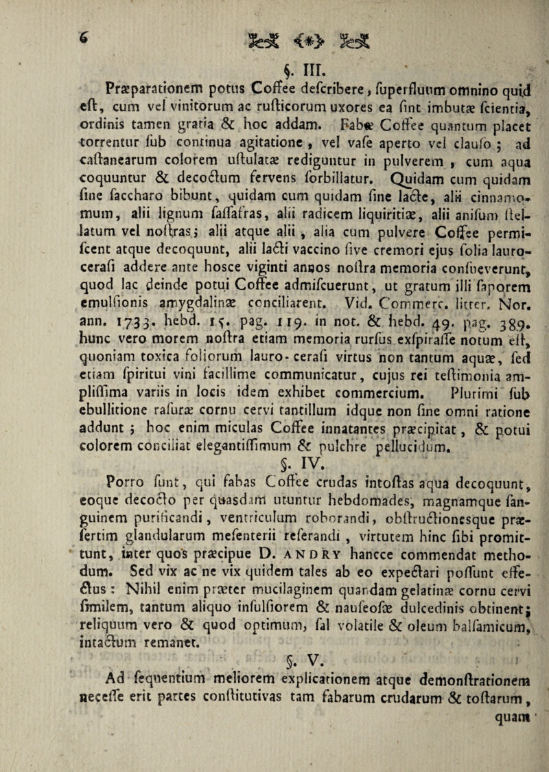 Praeparationem potus CofTee defcribere, fupei fluum omnino quid cft, cum vel vinitorum ac rufticorum uxores ea fint imbuta? fcientia, ordinis tamen gratia & hoc addam. Fab« Cotfee quantum placet torrentur fub continua agitatione , vel vafe aperto vel daufo ; ad caftanearum colorem uftulatae rediguntur in pulverem , cum aqua coquuntur & deco&um fervens forbillatur. Quidam cum quidam fine faccharo bibunt, quidam cum quidam fine la6te, alii cinnamo¬ mum, alii lignum faflafras, alii radicem liquiritias, alii anifum fteU latum vel noltrasj alii atque alii, aiia cum pulvere Coffce permi- fcent atque decoquunt, alii Ia6li vaccino five cremori ejus folia lauro- cerafi addere ante hosce viginti ancos noilra memoria confneverunt, quod lac deinde potui Coffee admifcuerunt, ut gratum illi faporem cmulfionis amygdalinas conciliarent. Vid. Commere, iitter. Nor. ann. 1733. hebd. 1^. pag. 119. in not. & hebd. 49. pag. 339. hunc vero morem noftra etiam memoria rurfus exlpiraffe notum eit, quoniam toxica foliorum lauro* cerafi virtus non tantum aquas, fed etiam fpiritui vini facillime communicatur, cujus rei teftimonia am- plidlma variis in locis idem exhibet commercium. Plurimi fub ebullitione rafurae cornu cervi tantillum idque non fine omni ratione addunt 5 hoc enim miculas Coffee innatantes praecipitat, & potui colorem conciliat elegantilfimum & pulchre pellucidum. s.. IV. Porro funt, qui fabas Coffee crudas intoftas aqua decoquunt, eoque decoffo per quasdam utuntur hebdomades, magnamque fan- guinem purificandi, ventriculum roborandi, obllru&ioncsque proc- iertim glandularum mefenterii referandi , virtutem hinc fibi promit¬ tunt, inter quos praecipue D. andry hancce commendat metho¬ dum. Sed vix ac ne vix quidem tales ab eo expe&ari poliunt effe¬ rus : Nihil enim praeter mucilagincm quardam gelatinae cornu cervi fimilem, tantum aliquo infulfiorem & naufeofas dulcedinis obtinent; reliquum vero & quod optimum, fal volatile & oleum baifamicum, intaclum remanet. , . \ §• v. Ad fequentium meliorem explicationem atque demonftrationem neceiTe erit partes conftitutivas tam fabarum crudarum & toftarum, quam