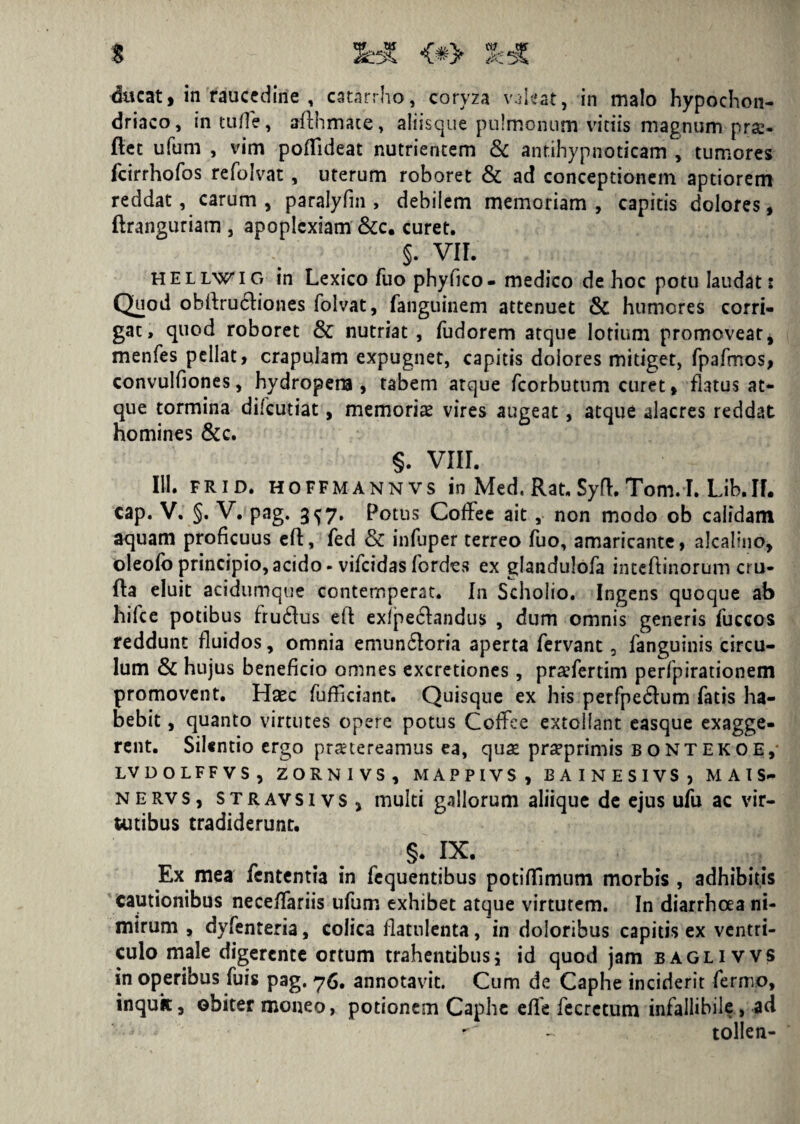 ducat, in raucedine , catarrho, coryza valeat, in malo hypochon¬ driaco, incude, aflhmace, aliisque pulmonum vitiis magnum pra- flet ufum , vim poifideat nutrientem & antihypnoticam , tumores fcirrhofos refolvat, uterum roboret & ad conceptionem aptiorem reddat, carum , paralyfm , debilem memoriam , capitis dolores, ftranguriam , apoplexiam &c. curet. §. VII. hellwig in Lexico fuo phyfico- medico de hoc potu laudat: Quod obllrudliones folvat, fanguinem attenuet & humores corri¬ gat, quod roboret & nutriat , fudorem atque lotium promoveat, menfes pellat, crapulam expugnet, capitis dolores mitiget, fpafmos, convulfiones, hydropena, tabem atque fcorbutum curet, flatus at¬ que tormina difeudat, memoriae vires augeat, atque alacres reddat homines &c. §. VIII. 111. frid. hoffmannvs in Med, Rat. Syfl. Tom. I. Lib.II. cap. V. §. V. pag. 3^7. Potus Coffee ait , non modo ob calidam aquam proficuus efl:, fed & infuper terreo fuo, amaricante, alcaltno, oleofo principio, acido - vifeidas fordes ex glandulofa inteftinorum cru- fta eluit acidumque contemperat. In Scholio. Ingens quoque ab hifce potibus fru6lus efl exfpedlandus , dum omnis generis fuccos reddunt fluidos, omnia emun6loria aperta fervant, fanguinis circu¬ lum & hujus beneficio omnes excretiones, pra^fertim perfpirationem promovent. Haec fufliciant. Quisque ex his perfpe6lum fatis ha¬ bebit , quanto virtutes opere potus Coffee extollant easque exagge¬ rent. Silentio ergo praetereamus ea, qua praprimis bontekoe, LVDOLFFVS, ZORN1VS, MAPPIVS, BAINESIVS, M A I S- nervs, stravsivs, multi gallorum aliique de ejus ufu ac vir¬ tutibus tradiderunt. r . . §• ix. Ex mea fententia in fequentibus potiflimum morbis , adhibitis cautionibus nece/fariis ufum exhibet atque virtutem. In diarrhoea ni¬ mirum , dyfenteria, colica flatulenta, in doloribus capitis ex ventri¬ culo male digerente ortum trahentibus; id quod jam baglivvs in operibus fuis pag. 76. annotavit. Cum de Caphe inciderit fermo, inquk, obiter moneo, potionem Caphe effe fecrctum infallibile , ad -  - tolle n-