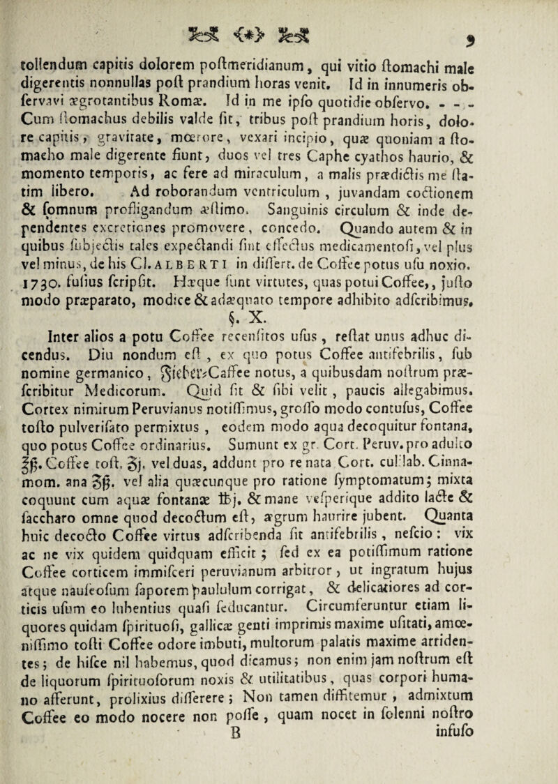 <*> 3 tollendum capitis dolorem posmeridianum, qui vitio ftomachi male digerentis nonnullas poft prandium horas venit. Id in innumeris ob- fcrvavi aegrotantibus Romae. Id in me ipfo quotidie obfervo. - - - Cum fiomachus debilis valde fit, tribus poft prandium horis, dolo- re capitis, gravirate, moerore, vexari incipio, quae quoniam a fio- macho male digerente fiunt, duos vel tres Caphe cyathos haurio, & momento temporis, ac fere ad miraculum, a malis praediftis me lla- tim libero. Ad roborandum ventriculum , juvandam co&ionem & fomntim profligandum adlimo. Sanguinis circulum & inde de¬ pendentes excretiones promovere, concedo. Quando autem & in quibus fubjedis tales expe61andi fint cffeclus medicamentofi, vel plus vel minus, de his Ch A L BERTI in differt, de Coffee potus ufu noxio. 1730. fufius fcripfit. Ha?que funt virtutes, quas potui Coffee,, jufio modo prxparato, modice & adaquato tempore adhibito adferibirnus* §. X. Inter alios a potu Coffee recenfitos ufus, reflat unus adhuc di¬ cendus. Diu nondum cfl , ex quo potus Coffee antifebrilis, fub nomine germanico, ^icNivCaffee notus, a quibusdam noflrum prae- feribitur Medicorum. Quid fit & fibi velit , paucis allegabimus. Cortex nimirum Peruvianus notiffimus, groflo modo contufus, Collee toffo pulverifato permixtus , eodem modo aqua decoquitur fontana, quo potus Coffee ordinarius. Sumunt ex gr. Cort. Peruv.pro adulto 2£. Coffee toff §j, vel duas, addunt pro renata Cort. culilab. Cinna- mom. ana Sff vel alia quacunque pro ratione fymptomatum; mixta coquunt cum aquae fontanae tbj. &mane vefperique addito Ia61e & faccharo omne quod deco61um eff, argrum haurire jubent. Quanta huic deco61o Coffee virtus adferibenda iit antifebrilis, nefeio : vix ac ne vix quidem quidquam efficit ; fed ex ea potiffimum ratione Coffee corticem immifeeri peruvhmum arbitror, ut ingratum hujus atque nauleofum faporem paululum corrigat, & ctelicaffores ad cor¬ ticis ufum eo luhentius quafi feducantur. Circumteruntur etiam li¬ quores quidam fpiritucfi, gallicae genti imprimis maxime ufitati, amoe¬ ni ffimo tofii Coffee odore imbuti, multorum palatis maxime arriden¬ tes; de hifce nil habemus, quod dicamus; non enim jam noftrum efl: de liquorum fpirituoforum noxis & utilitatibus, quas corpori huma¬ no afferunt, prolixius differere ; Non tamen diffitemur , admixtum Coffee eo modo nocere non poffe , quam nocet in folenni noftro B infufo