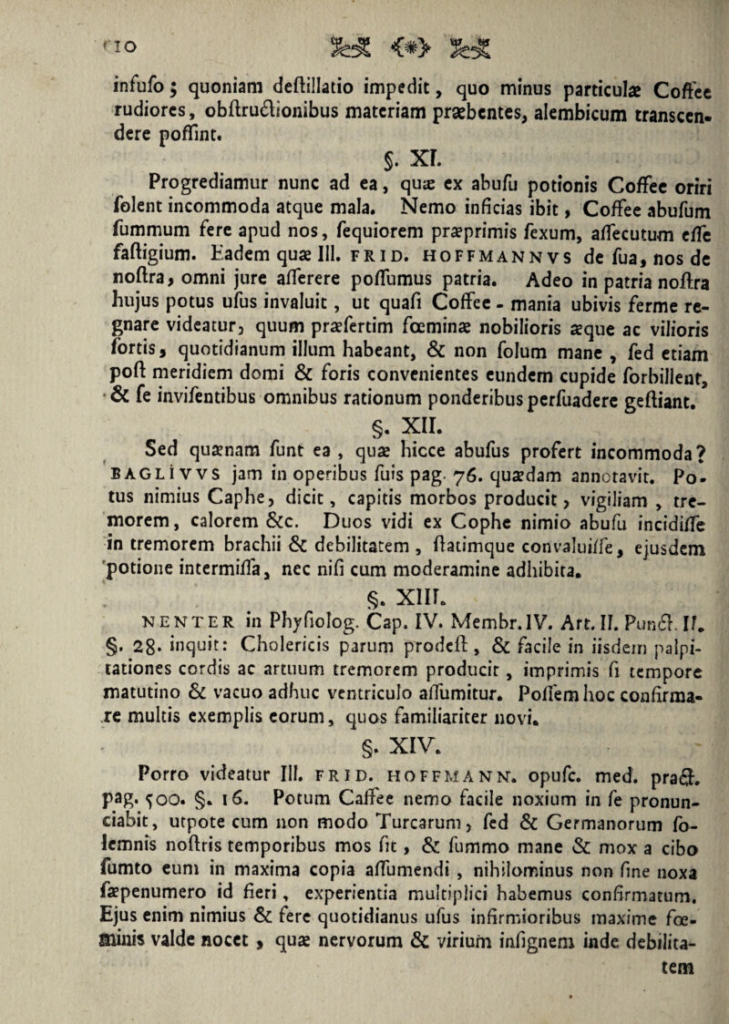 <*> infufo; quoniam deftillatio impedit, quo minus particulae Coffee rudiores, obftruftionibus materiam praebentes, alembicum transcen¬ dere poffint. §. XL Progrediamur nunc ad ea, quas ex abufu potionis Coffee oriri folent incommoda atque mala. Nemo inficias ibit, Coffee abufum fummum fere apud nos, fequiorem pra?primis fexum, affecutum efTe faftigium. Eadem quae 111. frid. hoffmannvs de fua, nos de noftra, omni jure afferere poffumus patria. Adeo in patria noftra hujus potus ufus invaluit, ut quafi Coffee - mania ubivis ferme re¬ gnare videatur, quum praefertim fceminae nobilioris seque ac vilioris fortis, quotidianum illum habeant, & non folum mane , fed etiam poft meridiem domi & foris convenientes eundem cupide forbillent, & fe invifentibus omnibus rationum ponderibus perfuadere geftiant. §. XII. Sed quaenam funt ea , quse hicce abufus profert incommoda? bagli vvs jam in operibus fuis pag. 76. quaedam annotavit. Po¬ tus nimius Caphe, dicit, capitis morbos producit > vigiliam , tre¬ morem, calorem &c. Duos vidi ex Cophe nimio abufu incidiffe in tremorem brachii & debilitatem , ftatimque convaluiffe, ejusdem potione intermiffa, nec nifi cum moderamine adhibita. §. xnr. nenter in Phyfiolog. Cap. IV. Membr.IV. Art. II. Pun& II. §. 28* inquit: Cholericis parum prodcft, & facile in iisdem palpi¬ tationes cordis ac artuum tremorem producit, imprimis fi tempore matutino & vacuo adhuc ventriculo alfumitur. Poffemhoc confirma¬ re multis exemplis eorum, quos familiariter novi. §. XIV. Porro videatur 111. frid. hoffmann. opufe. med. pra£h pag. 500. §. 16. Potum Caffee nemo facile noxium in fe pronun- ciabit, utpote cum non modo Turearum, fed & Germanorum fo- lemnis noftris temporibus mos fit, & fummo mane & mox a cibo fumto eum in maxima copia affumendi , nihilominus non fme noxa faepenumero id fieri, experientia multiplici habemus confirmatum. Ejus enim nimius & fere quotidianus ufus infirmioribus maxime foe- Slinis valde nocet , quae nervorum & virium infignem inde debilita¬ tem