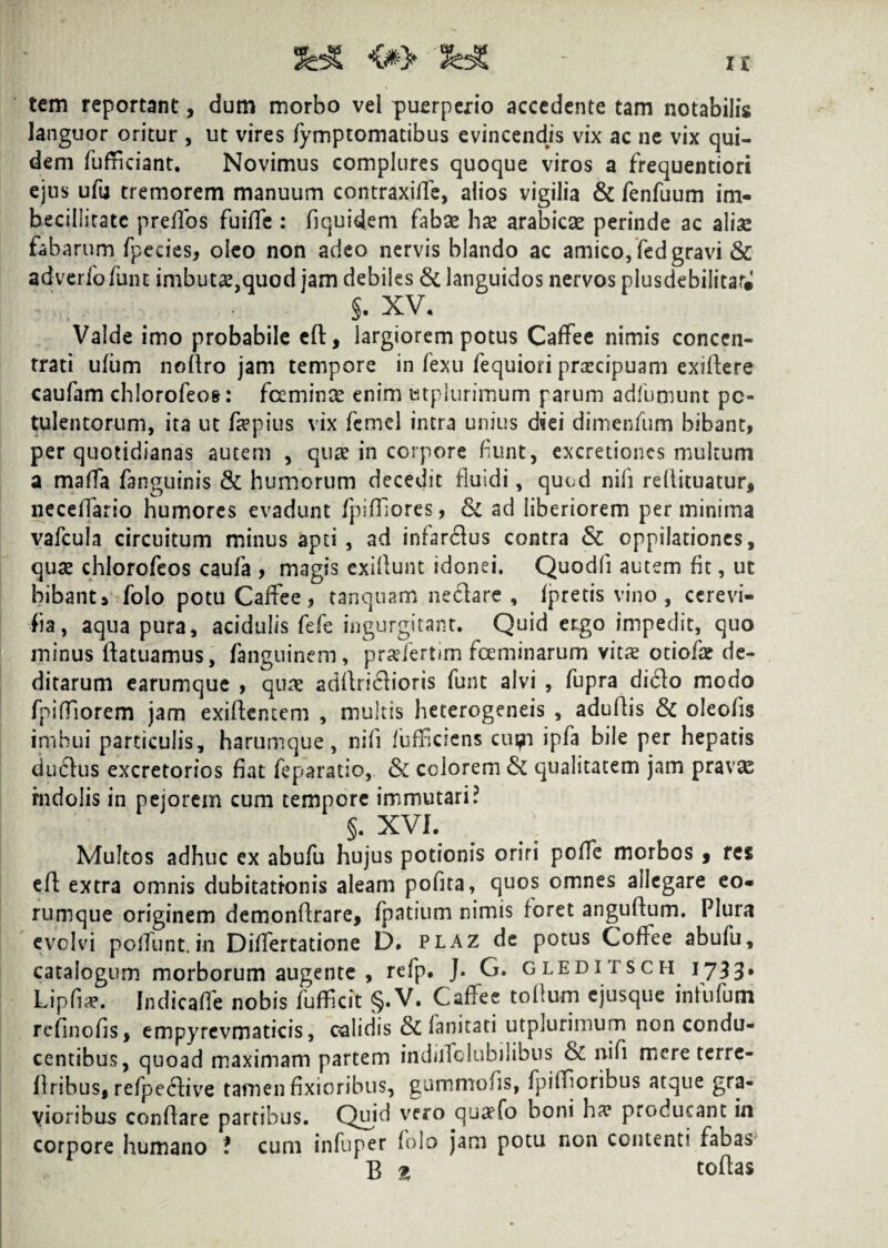 tem reportant, dum morbo vel puerperio accedente tam notabilis languor oritur , ut vires fymptomatibus evincendis vix ac ne vix qui¬ dem fufficiant. Novimus complures quoque viros a frequentiori ejus ufu tremorem manuum contraxilfe, alios vigilia & fenfuum im¬ becillitate prelfos fuiffe : bquidem fabse hae arabiese perinde ac aliae fabarum fpecies, oleo non adeo nervis blando ac amico, fed gravi & adverfofunt imbutae,quod jam debiles & languidos nervos plusdebilitar# S- XV. Valde imo probabile eft, largiorem potus Caffee nimis conccn- trati ufiim noflro jam tempore in fexu fequiori prarcipuam exiflere caufam chlorofeos: fcemince enim Ktplurimum parum adfumunt po¬ tulentorum, ita ut fepius vix femel intra unius diei dimenfum bibant, per quotidianas autem , quae in corpore fiunt, excretiones multum a maffa fanguinis & humorum decedit fluidi, quod nili reflituatur, neceffario humores evadunt fpiffores, & ad liberiorem perminima vafcula circuitum minus apti , ad infardus contra & oppilationes, quae chlorofeos caufa , magis exillunt idonei. Quodfi autem fit, ut bibant» folo potu Caffee , tanquam ne&are , lpretis vino , ccrevi- fia, aqua pura, acidulis fefe ingurgitant. Quid ergo impedit, quo minus llatuamus, fanguinem, praeiertim fceminarum vitre otiola? de¬ ditarum earumque , qua: adflri£h’oris funt alvi , fupra di6lo modo fpiffiorem jam exiflcntem , multis heterogeneis , aduflis & oleofis imbui particulis, harumque, nili /uffeiens cupi ipfa bile per hepatis dudius excretorios fiat feparatio, & colorem & qualitatem jam pravx rndolis in pejorem cum tempore immutari? §. XVI. Multos adhuc ex abufu hujus potionis oriri poffe morbos , res eft extra omnis dubitationis aleam pofita, quos omnes allegare eo- rumque originem demonflrare, fpatium nimis foret anguflum. Plura evolvi poliunt.in Diflertatione D. plaz de potus Coffee abufu, catalogum morborum augente , refp. J. G. gleditsch 1733* Lipfia?. Indicaffe nobis fufficit §. V. Caffee tolium ejusque in fu fu m rcfinolis, empyrevmaticis, calidis & fanitati utplurimum non condu¬ centibus, quoad maximam partem indilfolubilibus & nifi mere terre- llribus, refpc<5fivre tamen fixioribus, gummofis, fpiffjoribus atque gra¬ vioribus conflare partibus. Quid vcro cJua>^° boni ba? Pr°ducant in corpore humano ? cum infuper folo jam potu non contenti fabas B £ tollas