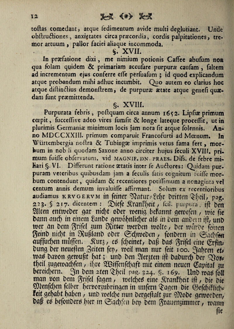 toftas comedant, atque fedimentum avide multi deglutiant. Unde obflru&iones, anxietates circa praecordia, cordis palpitationes, tre¬ mor artuum , pallor faciei aliaque incommoda. S. XVII. In praefatione dixi, me nimium potionis Caffee abufum non qua folam quidem & primariam accufare purpura caufam , faltem ad incrementum ejus conferre ede perfuafum ; id quod explicandum atque probandum mihi adhuc incumbit. Quo autem eo clarius hoc atque diftin&ius demonftrem, de purpurae aetate atque genefi quae¬ dam funt praemittenda. §. XVIII. Purpurata febris, poflquam circa annum 1652. Lipfiae primum coepit, fucceffive adeo vires fumfit & longe lateque procedit, ut in plurimis Germaniae minimum locis jam nota fit atque folennis. An¬ no MDCCXXIli. primum comparuit Francofurti ad Moenum. In Wurtembergia noflra & Tubingse imprimis vetus fama fert, mor¬ bum in nobli quodam Saxone anno circiter hujus feculi XVII/. pri¬ mum fuide obfervatum. vid magnif. dn. praes. Difs. de febre mi¬ liari §. VI. Diderunt ratione setatis inter fe Audores: Quidam pur¬ puram veteribus quibusdam jam a feculis fatis cognitum fuide mor¬ bum contendunt, quidam & recentiores potidlmum a nonaginta vel centum annis demum invaluide affirmant. Solum ex recentioribus audiamus krvgervm tn fetnet ^(tfUtvScIjr britten pag. 223. § 217. dicentem: Sbtefe 5?ranff)Ctt, fcii. purpura, jft bCd Sllten enfVDcber getr ntcf)t ober toentg befctnrtf gewefcn / me fte bann mtd) tn eineni Sanbe gerc6Jjnltd)er nte tn fcem anbetn ift, unb mt dn bcm grtfef jum 3vitfcr merben m\tc, bcr nnVrbe femett getnb ntcfyt tn 3Ju£(anb ober @d)Voeben / fonbmt tn @ad)fm auffudjen mfiflen. tfurj / ce fdjetnef, ba£ ba$ grtfel eine grfin* bung ber neueften £eiten fep, mil ntan nur fett 100. 3abren eU watf baoon gemtfrt fyat; unb ben 2lerjten tfi bctburrf; ber QSotfc tf>etf $ugenxid>fen, tfjre 933ifienfd)aft mit etnem neucn Sapitat jit beretd>ern. 3n betn 2fen Qrf>etl pag. 324. §. 169* Unb me foK man oon bent grifel fagen, rceldjetf eine $ranfl)ett ift , bte btc 90*enfd)en felbet f)ert)crp.tbrtngen tn ttnfern Qrctgen btc ©efdjtWd^ Icit gefyabf haben, unb meld)e nun bergeffalt jur Niobe gemorben, ee befonbertf hier tn ©acfyfcn bet> bcm Srmtenjtmmcr, tvanti fte