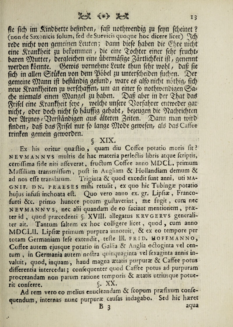 15 fle fId) tm 5vinbbette befinbcn^ faft noffywenbig jti feptt fcf;emet ? (non de Saxonicis folum, fed de Suevicis quoque hoc dicere licet) vebe ntcf>t t>on gcmemen Seufen; bann btefe f^aben bte <?f>re nicf)t eine 5CranFf)ett ju berommen, bte cute 'Socket etner fel)r fntdf)fc baren 99tutter, bergletctyen etne ubernidftge gdrt(td)fett ifl, genennt n>erben Fonnte. @en>t$ mmfym Seute t$tin fefyr ml)l, ba§ fte ftcf) in alleti ©tuFen boti bem ^obel ju unferfdjetben fud&em Ser gemetne 97?ann ift beftanbtg gefunb/ roare e£ alfomcfu noffytg/ fid& neue $ranFf>etten ju t>erfd[)ajfen, um an emer fo noffyroenbtgen @a* d)e ntemate ettten ffliangel 511 fyaben- £)a£ aber tn bcr $l)at ba$ grtfel etne 5vranFf>cit fepe / roeld^c unfere Q}orfaf)rer enfweber gar nid)tf cber bod) nid)t fo fydufftg gefyabt, bejeugcn bte 9?adfyrtcl)teti ber 2lr}net) ^erfldnbtgen attS dlteren geiten* Sann man votrb finben, t>af? batf grtfel nur fo (ange 9ttobe gevoefen, a(£ ba£Caflee trtnFen gemetn geworben. §. XIX. Ex his oritur quaeftio , quam diu Coflee potatio moris fit? NEVMANNVS multis de hac materia perlegis libris atque fcriptis, certiffima fide niti «fleverat, fru&um Coflee anno MDCL. primum Mafliliam transmiflfum, poft in Angliam & Hollandiam demum & ad nos eflfc translatum. Triginta & quod excedit funt anni, uti MA- gnif. dn. praeses mini retulit, ex quo hic Tubmgae potatio hujus infufi inchoata eft. Quo vero anno ex. gr. Lipflae, Franco- furti &c. primo huncce potum guflaverint, me fugit, cum nec NEVMANNVS, nec alii quandam de eo faciant mentionem, prae¬ ter id , qued praecedenti §. XVIII. allegatus icrvgervs generali¬ ter ait. Tantum faltem ex hoc colligere licet, quod , cum anno MDCLII. Lipfiae primum purpura innotuit, & ex eo tempore per totam Germaniam (efe extendit, telle 111. frid. hoffmanno, Coflcc autem ejusque potatio in Gallia & Anglia octoginta vel cen¬ tum , in Germania autem noflra quinquaginta vel fexaginta annis in¬ valuit, quod, inquam, haud magna aetatis purpurae & Caflee potus differentia intercedat; confequenter quod Caflee potus ad purpuram procreandam non parum ratione temporis & statis utriusque potue¬ rit conferre. §• XX. Ad rem vero eo melius enucleandam & fcopum prxfixum confe- quendum, internas nunc purpurae caufas indagabo. Sed hic haeret B 3 aqua