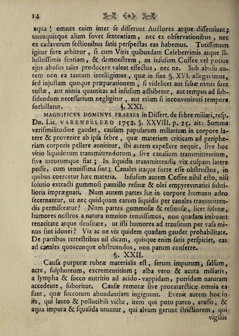 aqua ! omnes enim inter fe differunt Auflores atque diffentiuntj unusquisque aliam fovet fententiam, nec ex obfervationibus , aec ex cadaverum fe&ionibus fatis perfpe&as eas habemus. TutifTimum igitur fore arbitror, fi cum Viris quibusdam Celeberrimis atque II- luflrifTimis fentiam, & dcmonftrem , an infufum Coffee vel potius ejus abufus tales producere valeat efferus , nec ne. Sub abufu au¬ tem non ea tantum intelligimus , qua? in fine §. XVI. allegavimus, fed injuflam quoque praeparationem , fi videlicet aut faba? nimis funt tofbe, aut nimia quantitas ad infufum adhibetur, aut tempus ad fub- fidendum neceffarium negligitur , aut etiam fi inconvenienti tempor» forbillatur. < §.XXI. MAGN1FICVS dominvs praeses in Dilfert. de febre miliari, refp. Dn. Lic. varenbulero 17^2. §. XXVIII. p. 2f. ait: Summa verifimilitudine gaudet, caufam papularum miliarium in corpore la¬ tere & provenire ab ipfa febre , qua? materiam criticam ad periphe- riam corporis pellere annititur, ibi autem expellere nequit, five hoc vitio liquidorum transmittendorum , five canalium transmittentium, five utrorumque fiat ; In liquidis transmittendis vix culpam latere pofle, cum tenuiffima fint;. Canales itaque forte effe obflrnclos, in quibus coercetur ha?c materia. Infufum autem Coffee nihil efto, nifi folutio extracfi gummofi pauxillo refina? & olei empyrevmatici fubti- lioris impraegnati. Num autem partes ha? in corpore humano adeo fecernantur, ut nec quidquam earum liquidis per canales transmitten¬ dis permifceatur? Nnm partes gummofa? & refinofae, licet folut», humores noffros a natura omnino tenuiflimos, non quadam imbuant tenacitate atque denfitate, ut ifti humores ad tranfitum per vafa mi¬ nus fint idonei ? Vix ac ne vix quidem quadam gaudet probabilitate. De partibus terreftribus nil dicam, quisque enim fatis perfpicict, eas ad cattales quoscunque obftruendos, non parum conferre. ' §. XXII. Caufa purpura? rubra? materialis efl, ferum impurum, falfum, acre, fulphureum, excrementitium ; alba vero & acuta miliaris, a lympha & fucco nutritio ad acido-vappidam, putridam naturam accedente, fuboritur. Caufa? remotae five procatarclica? omnia ea funt, qua? fuccor.um abundantiam ingignunt. Evenk autem hoc in ifs, qui lauto & pollucibili viclu , item qui potu parco, craffo, & aqua impura & fqualida utuntur , qui alvum gerunt ffri&iorem , qui vigiliis