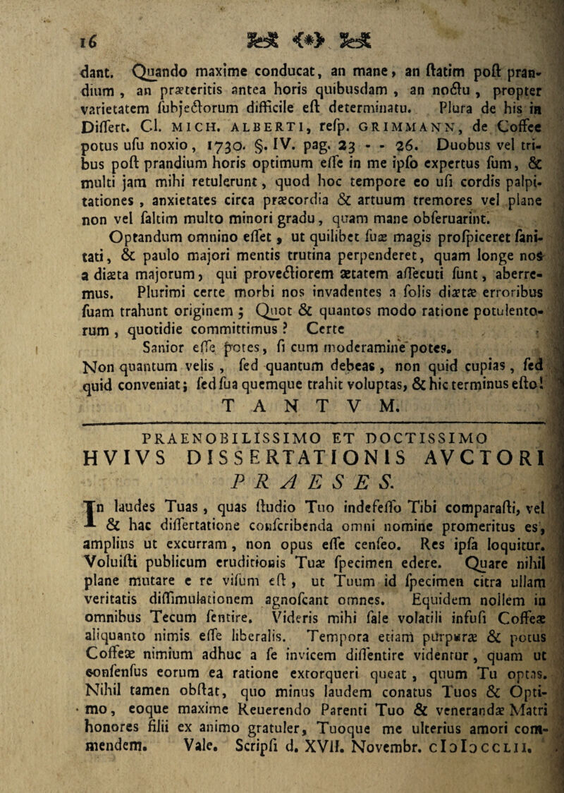 dant. Quando maxime conducat, an mane, an ftatim poft pran¬ dium , an praeteritis antea horis quibusdam , an no$u , propter varietatem fubje&orum difficile eft determinatu. Plura de his in Diffiert. Cl. mich. alberti, refp. grimmann, de Coffee potus ufu noxio, 1730. §. IV. pag. 23 - - 26. Duobus vel tri¬ bus poft prandium horis optimum effie in me ipfo expertus fum, & multi jam mihi retulerunt, quod hoc tempore eo ufi cordis palpi¬ tationes , anxietates circa praecordia & artuum tremores vel plane non vel faltim multo minori gradu, quam mane obferuarint. Optandum omnino effiet, ut quilibet fuse magis profpiceret fani- tati, & paulo majori mentis trutina perpenderet, quam longe no$ a diaeta majorum, qui prove<ftiorem aetatem affiecuti funt, aberre¬ mus. Plurimi certe morbi nos invadentes a folis diaetae erroribus fuam trahunt originem ; Quot & quantos modo ratione potulento¬ rum , quotidie committimus ? Certe Sanior effie potes, fi cum moderamine potes. Non quantum velis , fed quantum debeas , non quid cupias , fed quid conveniat; fed fua quemque trahit voluptas, & hic terminus efto! T A N T V M. 1 . . PRAENOBILISSIMO ET DOCTISSIMO ■; HVIVS DISSERTATIONIS AVCTORI PRAESES. J In laudes Tuas, quas ftudio Tuo indefeffio Tibi comparafti, vel & hac diffiertatione confcribenda omni nomine promeritus es, amplius ut excurram , non opus effie cenfeo. Res ipfa loquitur. Voluifti publicum eruditionis Tua? fpecimen edere. Quare nihil plane mutare c re vifum eft , ut Tuum id fpecimen citra ullam veritatis diffiimuktionem agnofeant omnes. Equidem nollem in omnibus Tecum fentire. Videris mihi fale volatili infufi Coffeae aliquanto nimis effie liberalis. Tempora etiam purpwrae & pocus Coffese nimium adhuc a fe invicem diffientire videntur, quam ut oonfenfus eorum ea ratione extorqueri queat , quum Tu optas. Nihil tamen obftat, quo minus laudem conatus Tuos & Opti- • mo, eoque maxime Reuerendo Parenti Tuo & venerandae Matri honores filii ex animo gratuler. Tuoque me ulterius amori com¬ mendem. Vale. Scripfi d. XVlf. Novembr, cIdIdcclii.