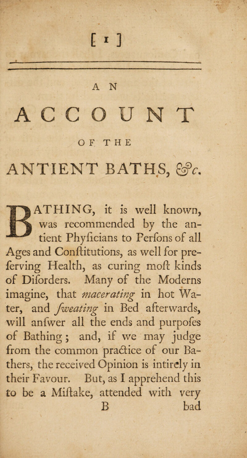 ACCOUNT OF THE ANTIENT BATHS, &c. BATHING, it is well known, was recommended by the an- tient Phylicians to Perfons of all Ages and Conftitutions, as well for pre- ferving Health, as curing moft kinds of Disorders. Many of the Moderns imagine, that macerating in hot Wa¬ ter, and fweating in Bed afterwards, will anfwer all the ends and purpoles of Bathing; and, if we may judge from the common practice of our Ba¬ thers, the received Opinion is intirely in their Favour, But, as I apprehend this to be a Miflake, attended with very B bad