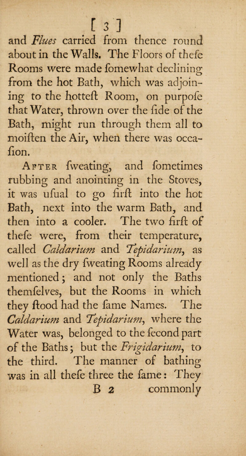 and Flues carried from thence round about in the Walls. The Floors of thefe Rooms were made fomewhat declining from the hot Bath, which was adjoin¬ ing to the hotteft Room, on purpofe that Water, thrown over the fide of the Bath, might run through them all to moiften the Air, when there was occa- flon. After fvveating, and fometimes rubbing and anointing in the Stoves, it was ufual to go fir ft into the hot Bath, next into the warm Bath, and then into a cooler. The two firft of thefe were, from their temperature, called Caldarium and Tepidarium., as well as the dry fweating Rooms already mentioned; and not only the Baths themfelves, but the Rooms in which / they flood had the fame Names. The Caldarium and Tepidarium, where the Water was, belonged to the fecond part of the Baths; but the Frigidarium, to the third. The manner of bathing was in all thefe three the fame: They B 2 commonly