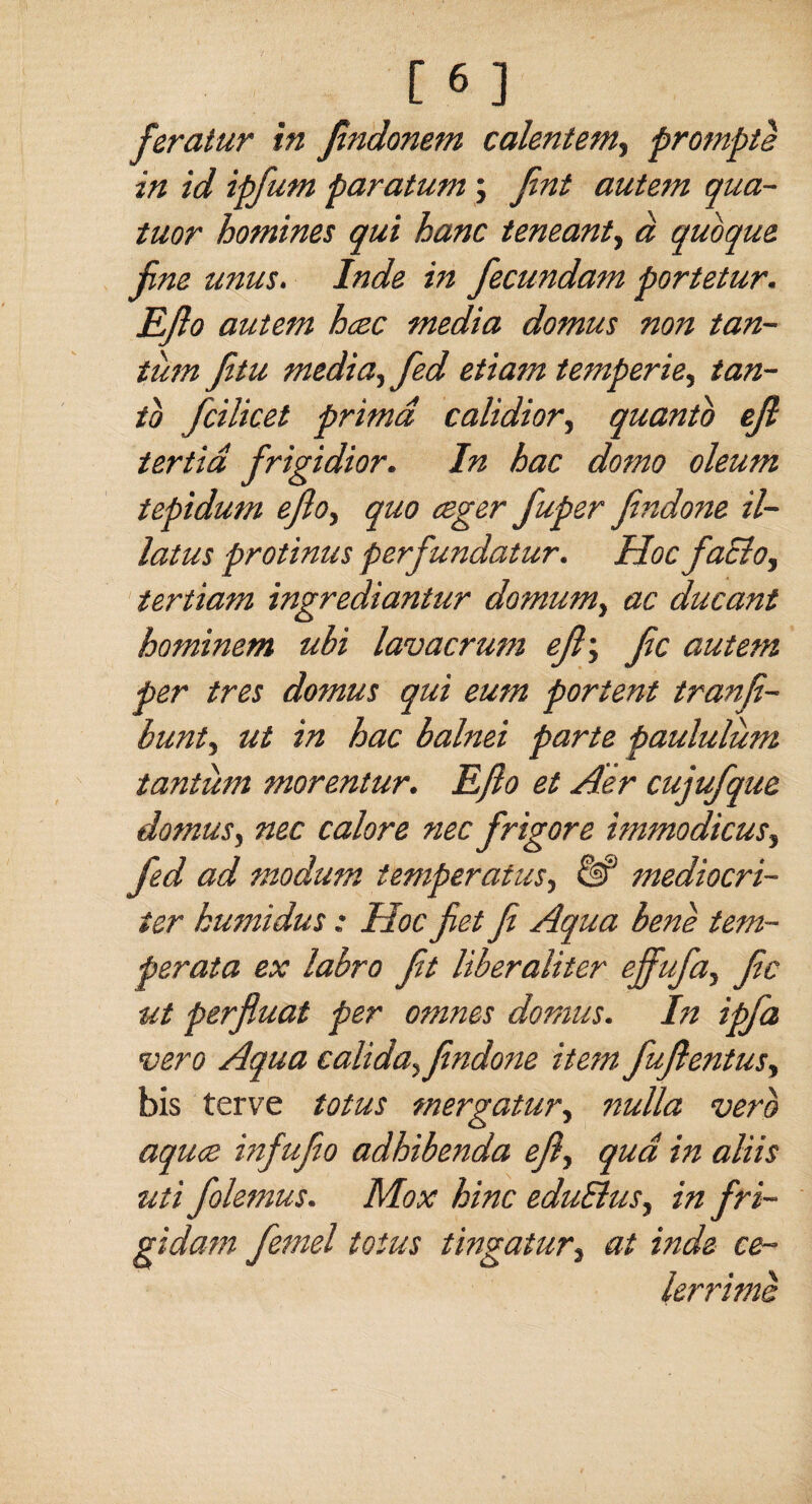 feratur in findonem calentem, prompte in id ipfum paratum ; Jint autem qua- tuor homines qui hanc teneant, a quoque fine unus. Inde in fiecundam portetur. Efio autem hcec media domus non tan- turn fitu media, fed etiam temperie, tan- to fcilket primd calidior, quanto efi tertid frigidior. In hac domo oleum tepidum efioy quo ceger fiuper findone il~ latus protinus perfundatur. Hoc facto, tertiam ingrediantur domum, ac ducant hominem ubi lavacrum efi; fic autem per tres domus qui eum portent tranfe- bunt, ut in hac balnei parte paululum tantiim morentur. Efio et Aer cujufque domus, nec calore nec frigore immodicus, fed ad modum temperatus, & mediocri- ier bumidus: Hoc fiet fi Aqua bene tem- perata ex labro fit liberaliter effufia, fic ut perfluat per omnes domus. In ipfa vero Aqua calida, findone item fufientus, bis terve totus mergatur, nulla verb aquce infufio adhibenda efi, qua in aliis uti folemus. Mox hinc eduSlus, in fri- gidarn femel totus tingatur, at inde ce- lerrime