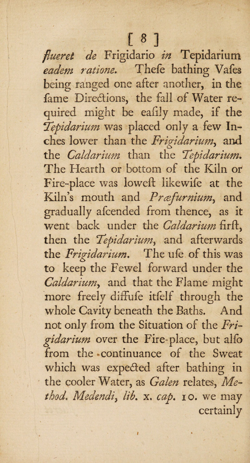 [8] flueret de Frigidario in Tepidarium eadem ratione. Thefe bathing Vafes being ranged one after another, in the fame Directions, the fall of Water re¬ quired might be eaftly made, if the ‘Tepidarium was placed only a few In¬ ches lower than the Frigidarium, and the Caldarium than the Tepidarium. The Hearth or bottom of the Kiln or Fire-place was loweft likewife at the Kiln’s mouth and Prcefurnium, and gradually afcended from thence, as it went back under the Caldarium firft, then the Tepidarium, and afterwards the Friridarium. The ule of this was O to keep the Fewel forward under the Caldarium, and that the Flame might more freely diffufe itfelf through the whole Cavity beneath the Baths. And not only from the Situation of the Fri- gidarium over the Fire-place, but alfo from the - continuance of the Sweat which was expefted after bathing in the cooler Water, as Galen relates, Me¬ thod. Medendi, lib. x. cap. 10. we may certainly i