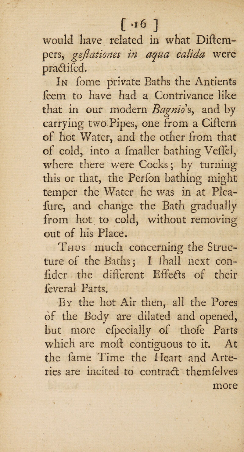 [•■6] would have related in what Diftem- pers, geflationes in aqua calida were In home private Baths the Antients feem to have had a Contrivance like that in our modern Bagnio s, and by carrying two Pipes, one from a Ciftern of hot Water, and the other from that of cold, into a fmaller bathing Veffel, where there were Cocks; by turning this or that, the Perfon bathing might temper the Water he was in at Plea- fur e, and change the Bath gradually from hot to cold, without removing out of his Place. Thus much concerning the Struc¬ ture of the Baths; I ihall next con- fider the different Effects of their feveral Parts. By the hot Air then, all the Pores of the Body are dilated and opened, but more efpecially of thofe Parts which are moft contiguous to it. At the fame Time the Heart and Arte¬ ries are incited to contract themfelves more