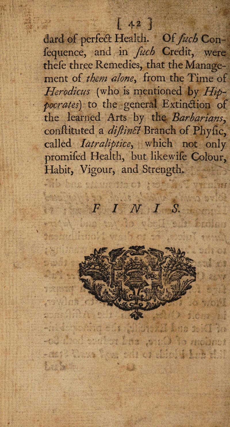 ' S - V - - ** '■ >' - X.-2 dard ©F perfect Health. Of fuch Con- fequence, and in fuch Credit, were thefe three Remedies, that the Manage¬ ment of them alone) from the Time of Herodicus (who is mentioned by Hip- - pocrates) to the general Extinction of the learned Arts by the Barbariansy conftituted a diftinSi Branch of Phytic, called Iatraliptice, which not only promifed Health, but likewife Colour, Habit, Vigour, and Strength. ^ . f •' *1, _*.d3 \ /'■' f tr . *-• : • •' -'*% y* * £ *. ■ ... ^ <’« • ' 1 £ F INI S, 4