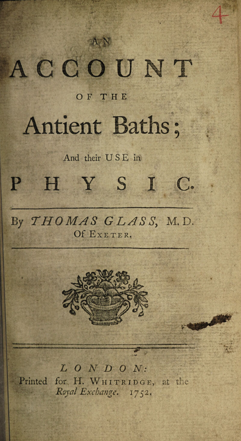 ACCOUNT O F T H E Antient Baths; And their U S E in PHYSIC. By THOMAS GLASS, M. D. Of Exeter. Printed fors H. Royal