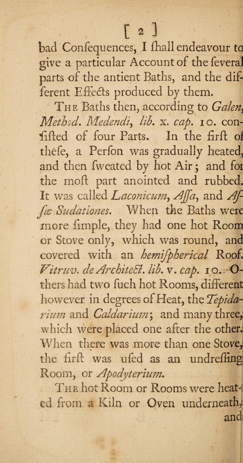 bad Confequences, I £hall endeavour to give a particular Account of the feveral parts of the antient Baths, and the dif¬ ferent Effects produced by them. The Baths then, according to Galen i Method. Medendi, lib. x. cap. io. con¬ 'd fled of four Parts. In the firft ol thefe, a Perfon was gradually heated, and then fweated by hot Air; and foi the moft part anointed and rubbed. It was called Laconicum, Ajfa, and Af- fce Sudationes. When the Baths were more ximple, they had one hot Room or Stove only, which was round, and covered with an hemtfpherical Roof. Vitruv. deArchitect. lib. v. cap. io. O- thers had two fuch hot Rooms, different however in degrees of Heat, the Tepida- rium and Caldarium; and many three, which were placed one after the other; When there was more than one Stove, the firft was ufed as an undreffing Room, or Apodyterium. Th e hot Room or Rooms were heat¬ ed from a Kiln or Oven underneath,; • / and