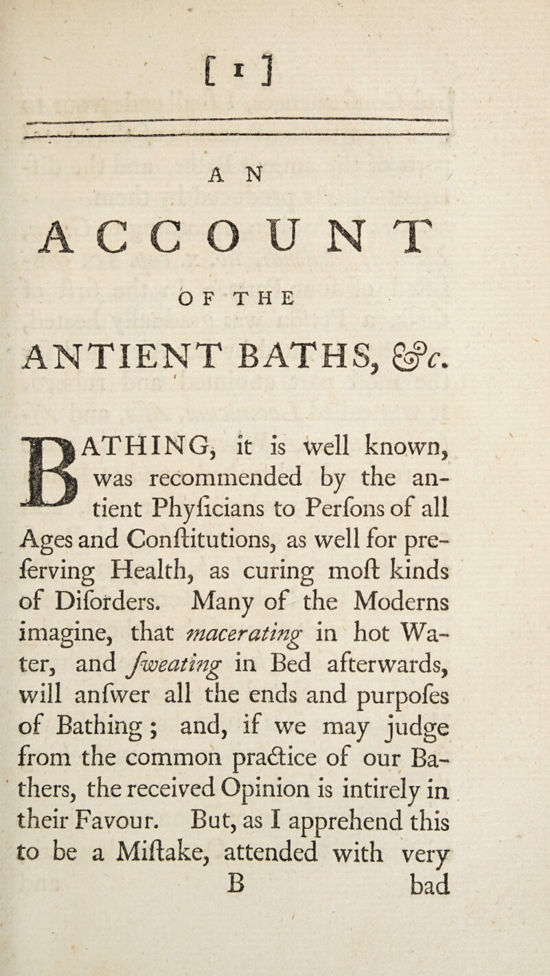 ACCOUNT O F T H E ANTIENT BATHS, &>c. BATHING, it is well known, was recommended by the an- tient Phylicians to Perfons of all Ages and Conftitutions, as well for pre- ferving Health, as curing moll kinds of Diforders. Many of the Moderns imagine, that macerating in hot Wa¬ ter, and fweating in Bed afterwards, will anfwer all the ends and purpofes of Bathing; and, if we may judge from the common pra&ice of our Ba¬ thers, the received Opinion is intirely in their Favour. But, as I apprehend this to be a Miftake, attended with very B bad