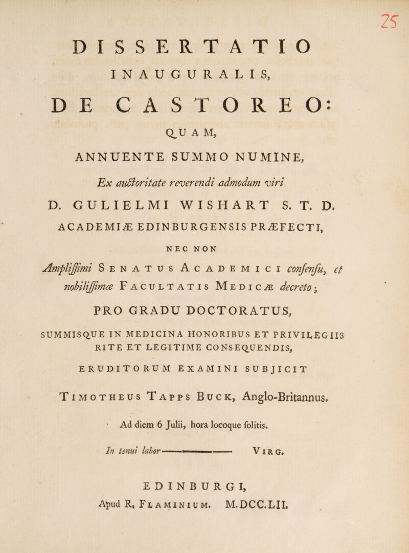 2S DISSERTATIO INAUGURALIS, DE CASTOREO: Q_U A M, ANNUENTE SUMMO NUMINE, Ex auBoritate reverendi admodum viri D. GULIELMI WISHART S. T* D. ACADEMI2E EDIN BURGENSIS PR2EFECTI, NEC NON AmpliJJimi Senatus Academici conjenfu, et nobilijjimce Facultatis Medicae decreto$ PRO GRADU DOCTORATUS, SUMMISQUE IN MEDICINA HONORIBUS ET PRIVILEGIIS RITE ET LEGITIME CONSEQUENDIS, ERUDITORUM EXAMINI SUBJICIT Timotheus Tapps Buck, Anglo-Britannus, Ad diem 6 Julii, hora locoque folitis. In tenui labor *■■■ -» Virg* EDINBURGI, Aj)ud R, Flaminium, M.DCC.LIX,